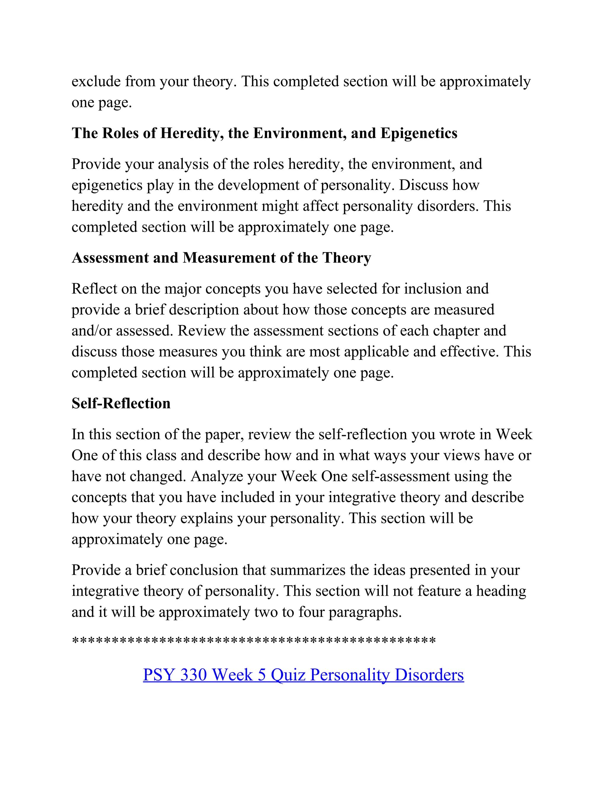 exclude from your theory. This completed section will be approximately
one page.
The Roles of Heredity, the Environment, and Epigenetics
Provide your analysis of the roles heredity, the environment, and
epigenetics play in the development of personality. Discuss how
heredity and the environment might affect personality disorders. This
completed section will be approximately one page.
Assessment and Measurement of the Theory
Reflect on the major concepts you have selected for inclusion and
provide a brief description about how those concepts are measured
and/or assessed. Review the assessment sections of each chapter and
discuss those measures you think are most applicable and effective. This
completed section will be approximately one page.
Self-Reflection
In this section of the paper, review the self-reflection you wrote in Week
One of this class and describe how and in what ways your views have or
have not changed. Analyze your Week One self-assessment using the
concepts that you have included in your integrative theory and describe
how your theory explains your personality. This section will be
approximately one page.
Provide a brief conclusion that summarizes the ideas presented in your
integrative theory of personality. This section will not feature a heading
and it will be approximately two to four paragraphs.
**********************************************
PSY 330 Week 5 Quiz Personality Disorders
 
