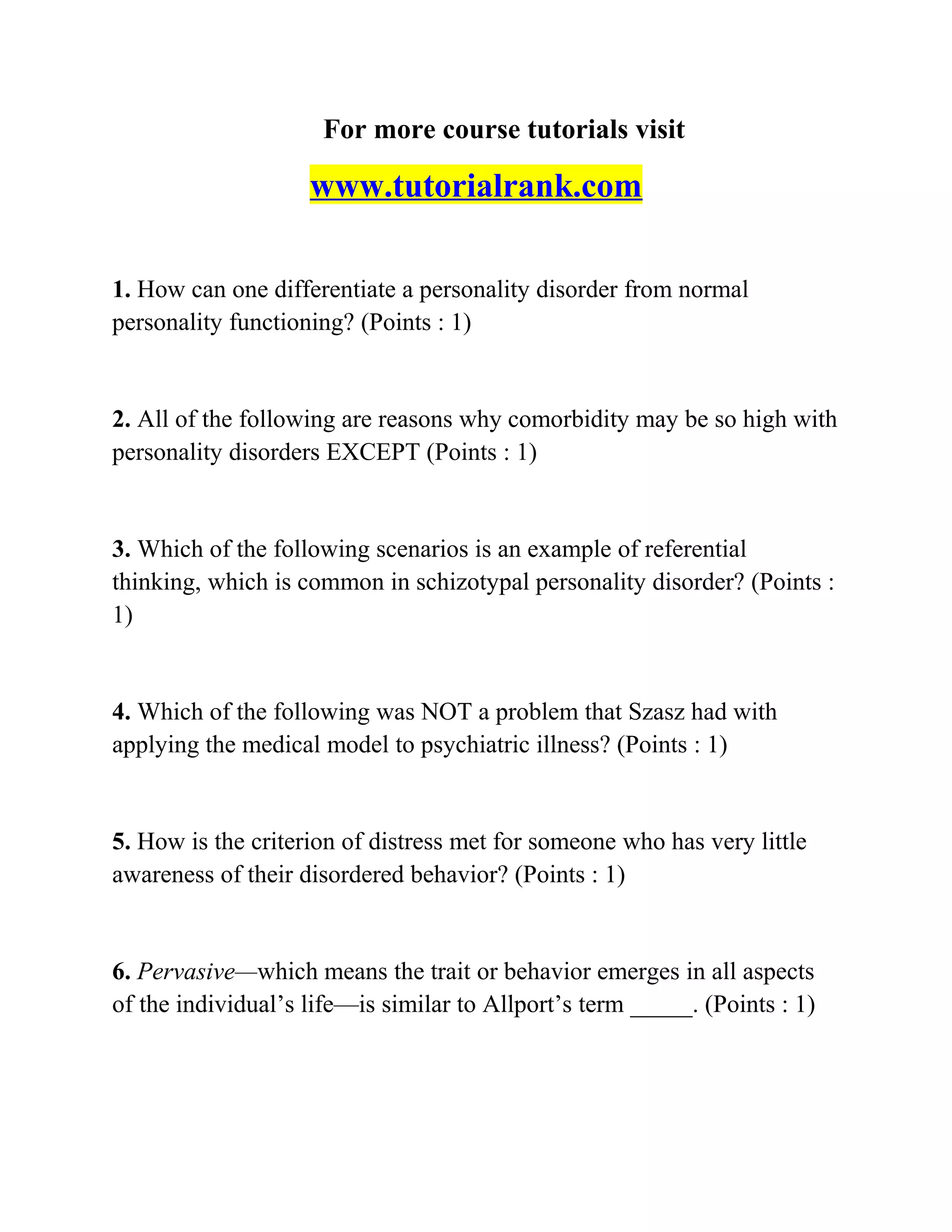 For more course tutorials visit
www.tutorialrank.com
1. How can one differentiate a personality disorder from normal
personality functioning? (Points : 1)
2. All of the following are reasons why comorbidity may be so high with
personality disorders EXCEPT (Points : 1)
3. Which of the following scenarios is an example of referential
thinking, which is common in schizotypal personality disorder? (Points :
1)
4. Which of the following was NOT a problem that Szasz had with
applying the medical model to psychiatric illness? (Points : 1)
5. How is the criterion of distress met for someone who has very little
awareness of their disordered behavior? (Points : 1)
6. Pervasive—which means the trait or behavior emerges in all aspects
of the individual’s life—is similar to Allport’s term _____. (Points : 1)
 