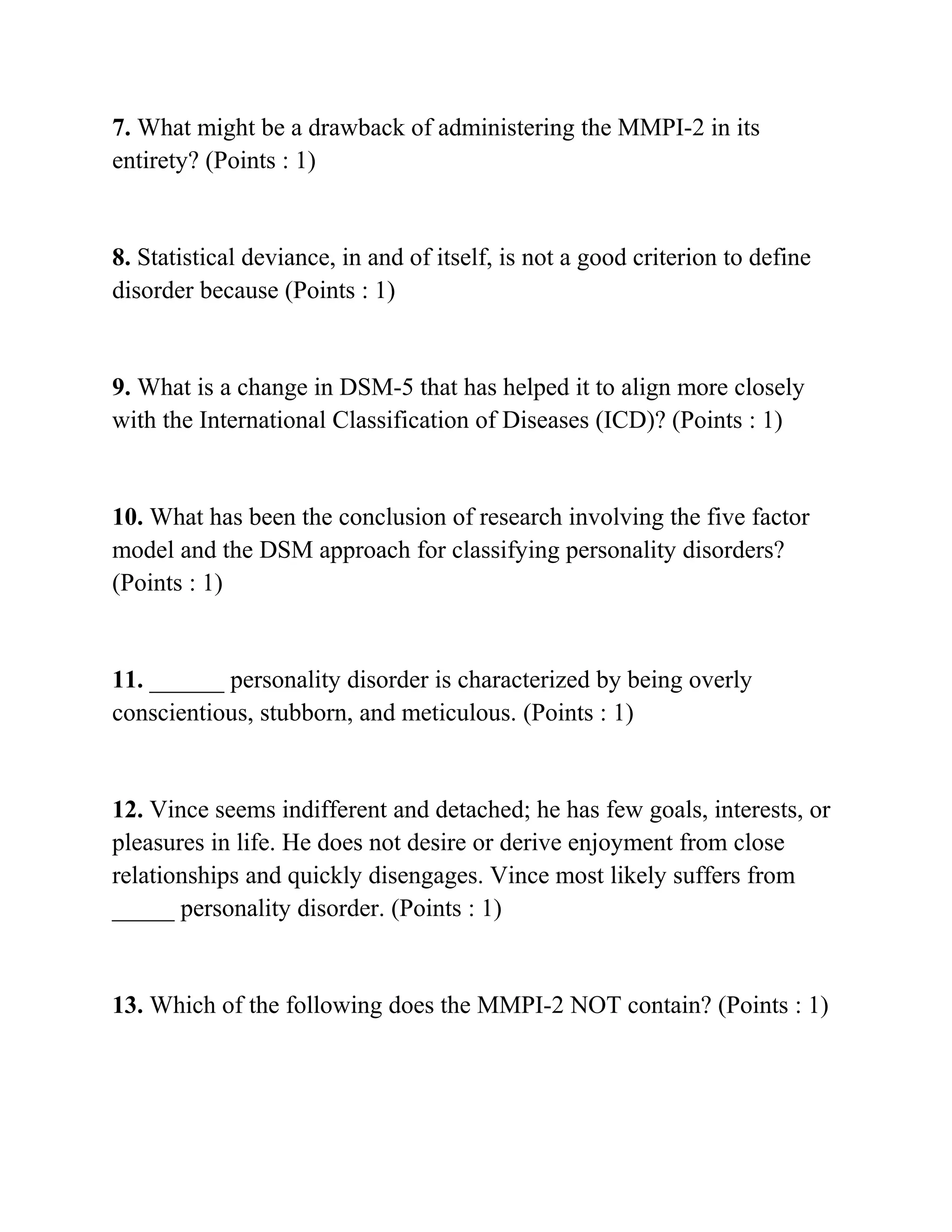 7. What might be a drawback of administering the MMPI-2 in its
entirety? (Points : 1)
8. Statistical deviance, in and of itself, is not a good criterion to define
disorder because (Points : 1)
9. What is a change in DSM-5 that has helped it to align more closely
with the International Classification of Diseases (ICD)? (Points : 1)
10. What has been the conclusion of research involving the five factor
model and the DSM approach for classifying personality disorders?
(Points : 1)
11. ______ personality disorder is characterized by being overly
conscientious, stubborn, and meticulous. (Points : 1)
12. Vince seems indifferent and detached; he has few goals, interests, or
pleasures in life. He does not desire or derive enjoyment from close
relationships and quickly disengages. Vince most likely suffers from
_____ personality disorder. (Points : 1)
13. Which of the following does the MMPI-2 NOT contain? (Points : 1)
 