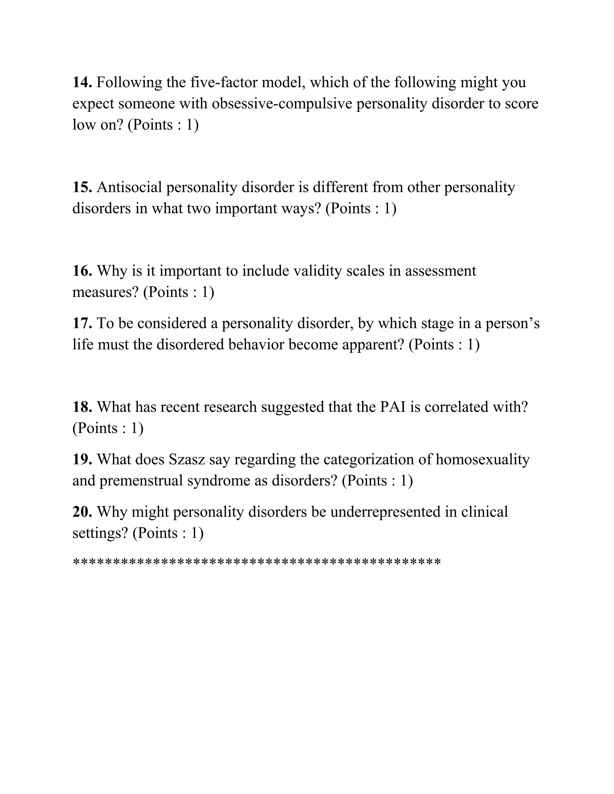 14. Following the five-factor model, which of the following might you
expect someone with obsessive-compulsive personality disorder to score
low on? (Points : 1)
15. Antisocial personality disorder is different from other personality
disorders in what two important ways? (Points : 1)
16. Why is it important to include validity scales in assessment
measures? (Points : 1)
17. To be considered a personality disorder, by which stage in a person’s
life must the disordered behavior become apparent? (Points : 1)
18. What has recent research suggested that the PAI is correlated with?
(Points : 1)
19. What does Szasz say regarding the categorization of homosexuality
and premenstrual syndrome as disorders? (Points : 1)
20. Why might personality disorders be underrepresented in clinical
settings? (Points : 1)
**********************************************
 