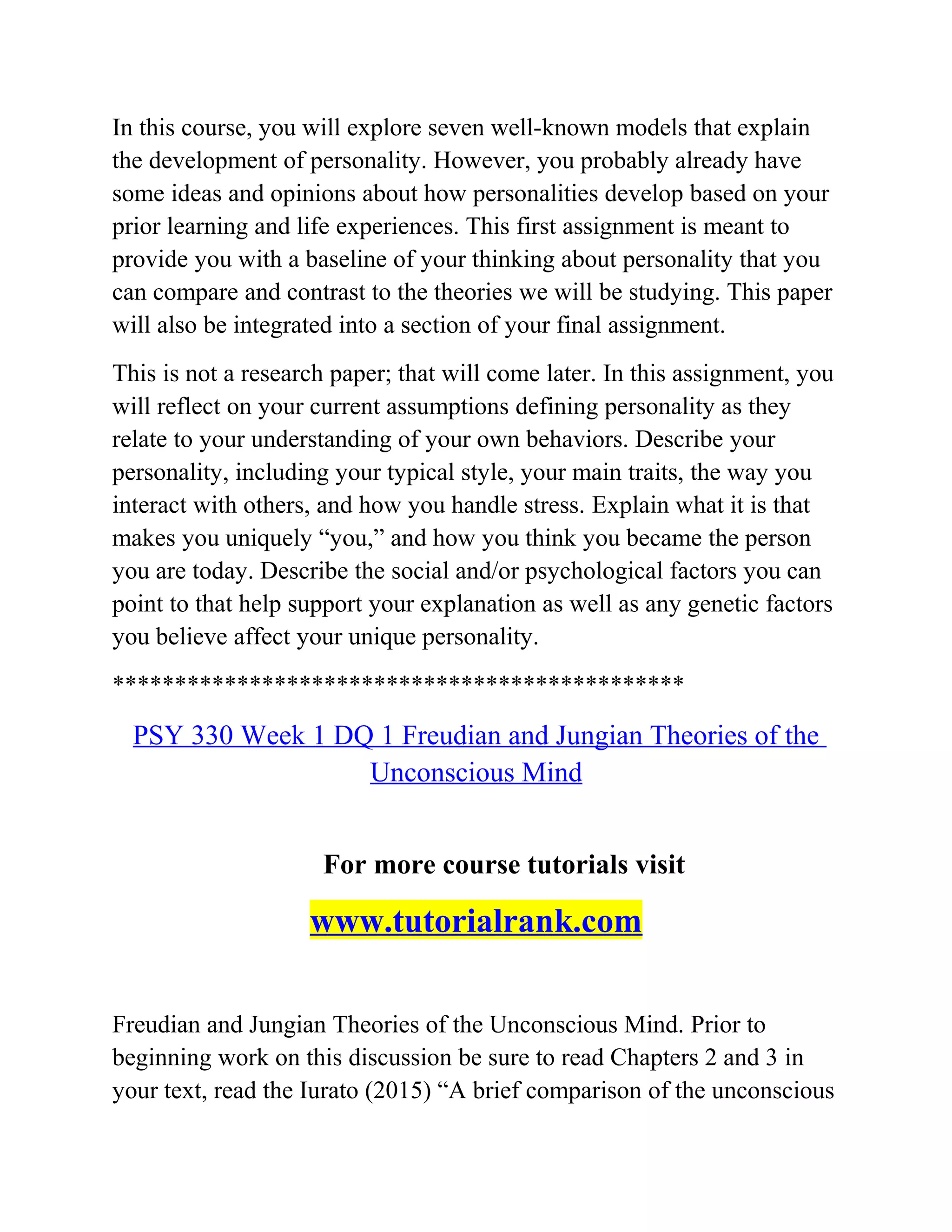 In this course, you will explore seven well-known models that explain
the development of personality. However, you probably already have
some ideas and opinions about how personalities develop based on your
prior learning and life experiences. This first assignment is meant to
provide you with a baseline of your thinking about personality that you
can compare and contrast to the theories we will be studying. This paper
will also be integrated into a section of your final assignment.
This is not a research paper; that will come later. In this assignment, you
will reflect on your current assumptions defining personality as they
relate to your understanding of your own behaviors. Describe your
personality, including your typical style, your main traits, the way you
interact with others, and how you handle stress. Explain what it is that
makes you uniquely “you,” and how you think you became the person
you are today. Describe the social and/or psychological factors you can
point to that help support your explanation as well as any genetic factors
you believe affect your unique personality.
**********************************************
PSY 330 Week 1 DQ 1 Freudian and Jungian Theories of the
Unconscious Mind
For more course tutorials visit
www.tutorialrank.com
Freudian and Jungian Theories of the Unconscious Mind. Prior to
beginning work on this discussion be sure to read Chapters 2 and 3 in
your text, read the Iurato (2015) “A brief comparison of the unconscious
 