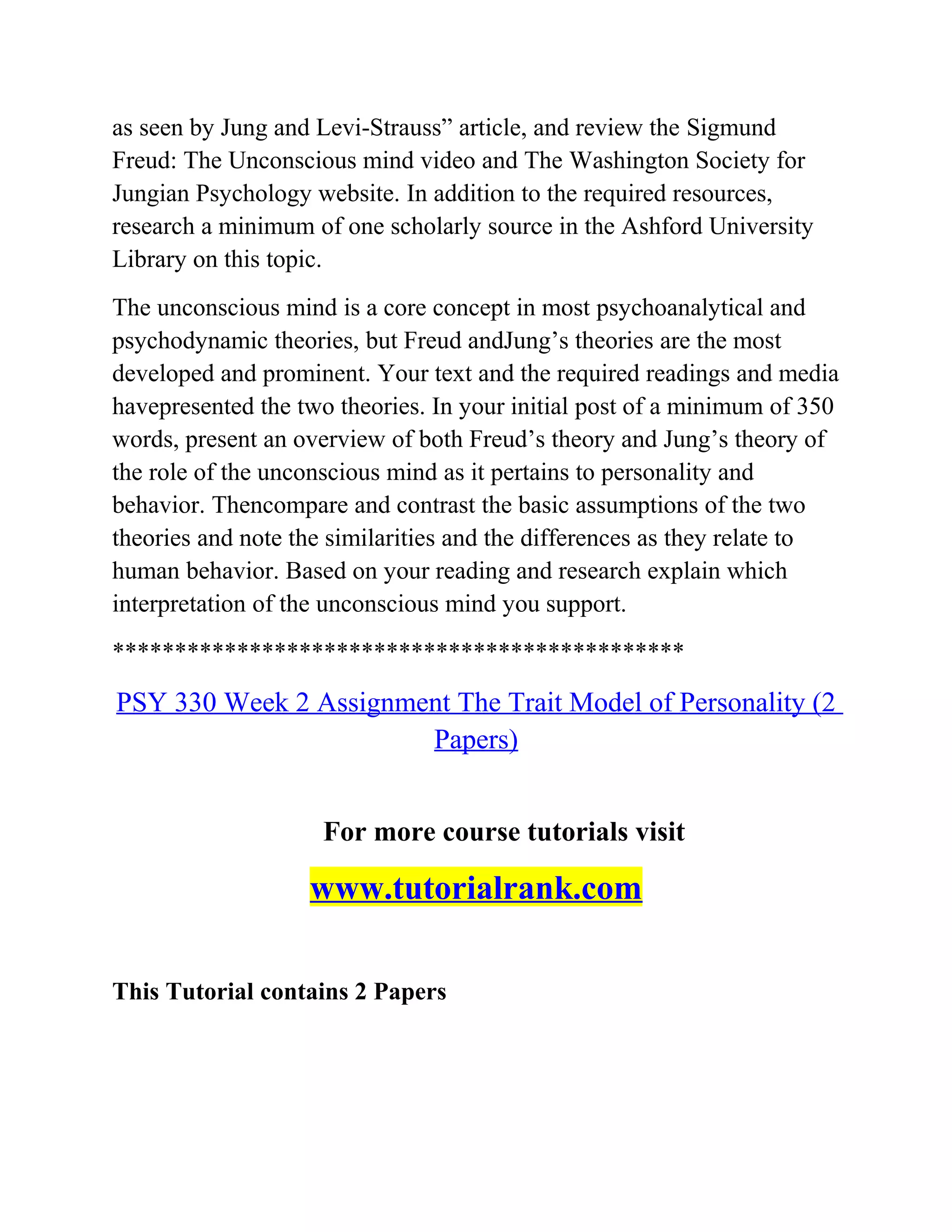 as seen by Jung and Levi-Strauss” article, and review the Sigmund
Freud: The Unconscious mind video and The Washington Society for
Jungian Psychology website. In addition to the required resources,
research a minimum of one scholarly source in the Ashford University
Library on this topic.
The unconscious mind is a core concept in most psychoanalytical and
psychodynamic theories, but Freud andJung’s theories are the most
developed and prominent. Your text and the required readings and media
havepresented the two theories. In your initial post of a minimum of 350
words, present an overview of both Freud’s theory and Jung’s theory of
the role of the unconscious mind as it pertains to personality and
behavior. Thencompare and contrast the basic assumptions of the two
theories and note the similarities and the differences as they relate to
human behavior. Based on your reading and research explain which
interpretation of the unconscious mind you support.
**********************************************
PSY 330 Week 2 Assignment The Trait Model of Personality (2
Papers)
For more course tutorials visit
www.tutorialrank.com
This Tutorial contains 2 Papers
 