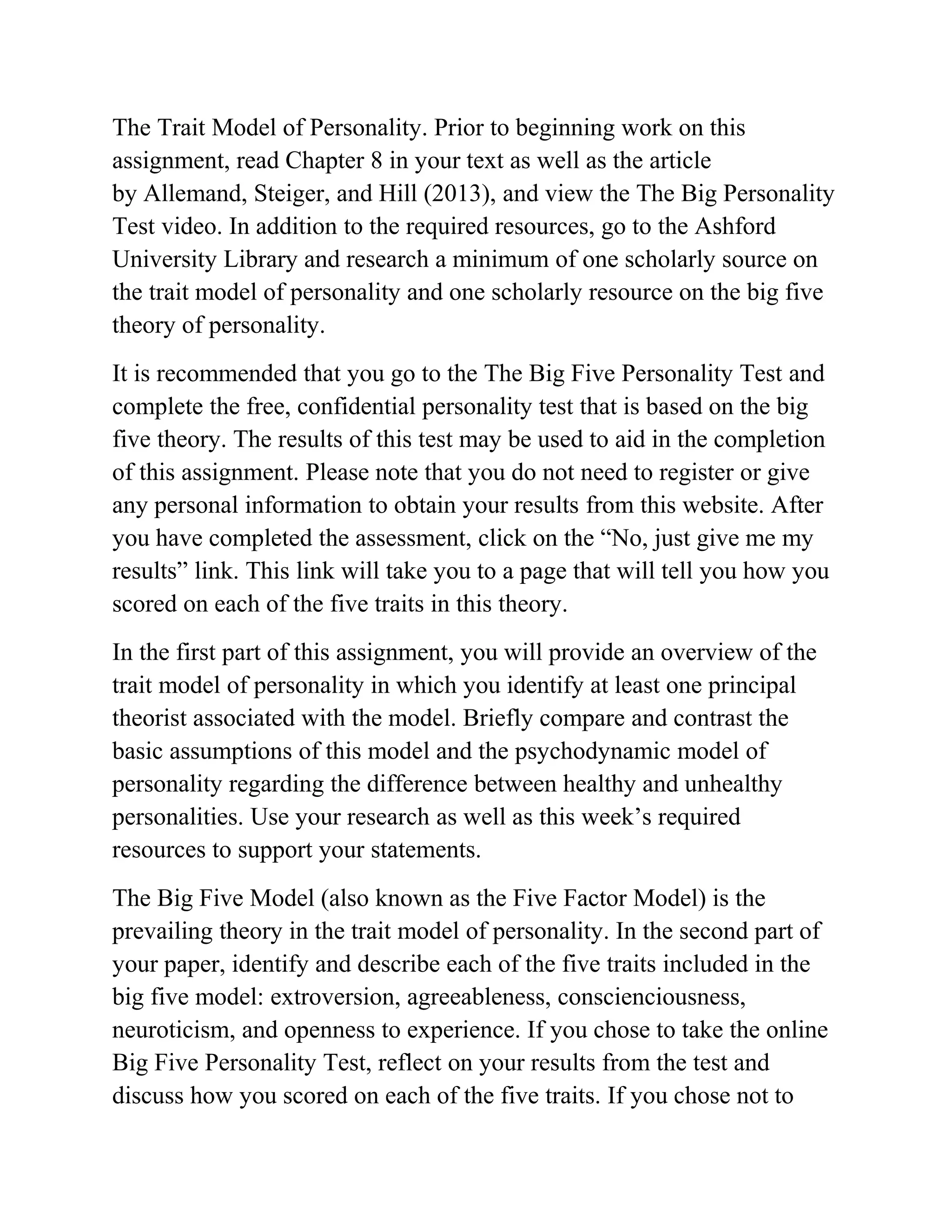 The Trait Model of Personality. Prior to beginning work on this
assignment, read Chapter 8 in your text as well as the article
by Allemand, Steiger, and Hill (2013), and view the The Big Personality
Test video. In addition to the required resources, go to the Ashford
University Library and research a minimum of one scholarly source on
the trait model of personality and one scholarly resource on the big five
theory of personality.
It is recommended that you go to the The Big Five Personality Test and
complete the free, confidential personality test that is based on the big
five theory. The results of this test may be used to aid in the completion
of this assignment. Please note that you do not need to register or give
any personal information to obtain your results from this website. After
you have completed the assessment, click on the “No, just give me my
results” link. This link will take you to a page that will tell you how you
scored on each of the five traits in this theory.
In the first part of this assignment, you will provide an overview of the
trait model of personality in which you identify at least one principal
theorist associated with the model. Briefly compare and contrast the
basic assumptions of this model and the psychodynamic model of
personality regarding the difference between healthy and unhealthy
personalities. Use your research as well as this week’s required
resources to support your statements.
The Big Five Model (also known as the Five Factor Model) is the
prevailing theory in the trait model of personality. In the second part of
your paper, identify and describe each of the five traits included in the
big five model: extroversion, agreeableness, conscienciousness,
neuroticism, and openness to experience. If you chose to take the online
Big Five Personality Test, reflect on your results from the test and
discuss how you scored on each of the five traits. If you chose not to
 