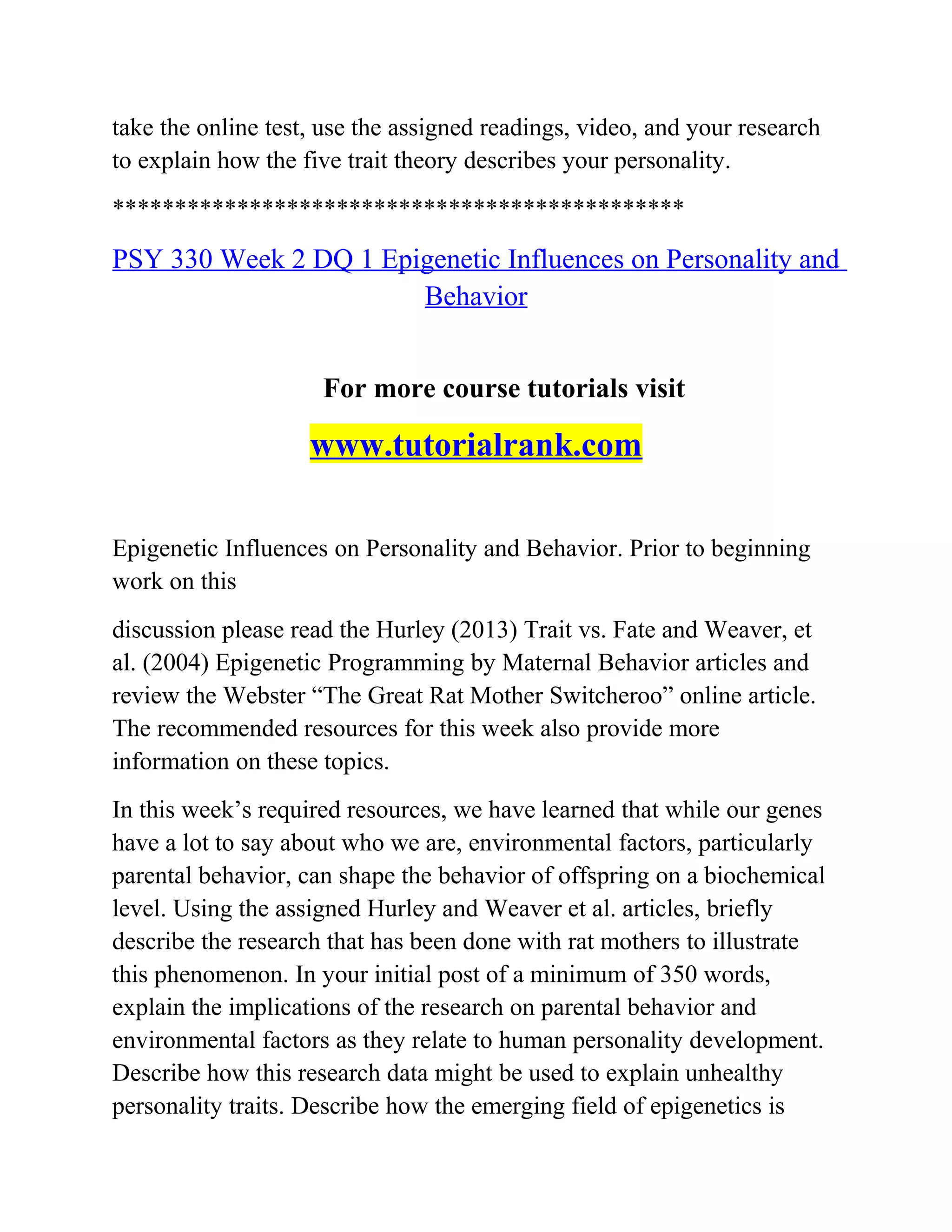 take the online test, use the assigned readings, video, and your research
to explain how the five trait theory describes your personality.
**********************************************
PSY 330 Week 2 DQ 1 Epigenetic Influences on Personality and
Behavior
For more course tutorials visit
www.tutorialrank.com
Epigenetic Influences on Personality and Behavior. Prior to beginning
work on this
discussion please read the Hurley (2013) Trait vs. Fate and Weaver, et
al. (2004) Epigenetic Programming by Maternal Behavior articles and
review the Webster “The Great Rat Mother Switcheroo” online article.
The recommended resources for this week also provide more
information on these topics.
In this week’s required resources, we have learned that while our genes
have a lot to say about who we are, environmental factors, particularly
parental behavior, can shape the behavior of offspring on a biochemical
level. Using the assigned Hurley and Weaver et al. articles, briefly
describe the research that has been done with rat mothers to illustrate
this phenomenon. In your initial post of a minimum of 350 words,
explain the implications of the research on parental behavior and
environmental factors as they relate to human personality development.
Describe how this research data might be used to explain unhealthy
personality traits. Describe how the emerging field of epigenetics is
 