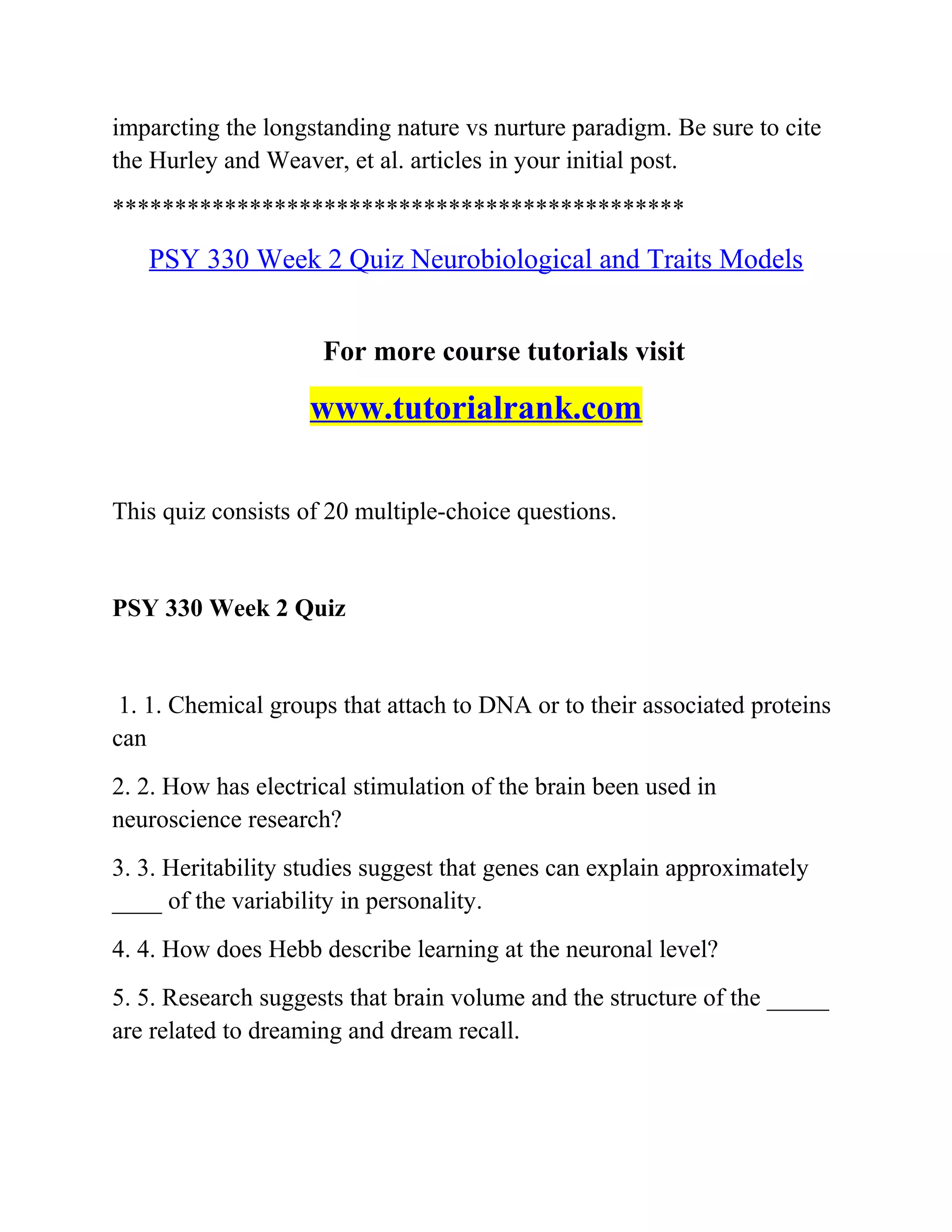 imparcting the longstanding nature vs nurture paradigm. Be sure to cite
the Hurley and Weaver, et al. articles in your initial post.
**********************************************
PSY 330 Week 2 Quiz Neurobiological and Traits Models
For more course tutorials visit
www.tutorialrank.com
This quiz consists of 20 multiple-choice questions.
PSY 330 Week 2 Quiz
1. 1. Chemical groups that attach to DNA or to their associated proteins
can
2. 2. How has electrical stimulation of the brain been used in
neuroscience research?
3. 3. Heritability studies suggest that genes can explain approximately
____ of the variability in personality.
4. 4. How does Hebb describe learning at the neuronal level?
5. 5. Research suggests that brain volume and the structure of the _____
are related to dreaming and dream recall.
 