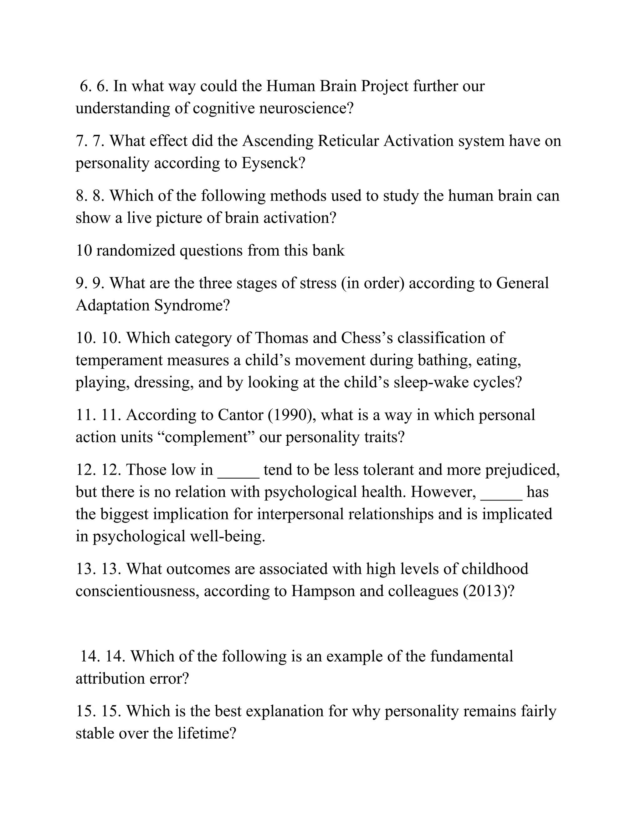 6. 6. In what way could the Human Brain Project further our
understanding of cognitive neuroscience?
7. 7. What effect did the Ascending Reticular Activation system have on
personality according to Eysenck?
8. 8. Which of the following methods used to study the human brain can
show a live picture of brain activation?
10 randomized questions from this bank
9. 9. What are the three stages of stress (in order) according to General
Adaptation Syndrome?
10. 10. Which category of Thomas and Chess’s classification of
temperament measures a child’s movement during bathing, eating,
playing, dressing, and by looking at the child’s sleep-wake cycles?
11. 11. According to Cantor (1990), what is a way in which personal
action units “complement” our personality traits?
12. 12. Those low in _____ tend to be less tolerant and more prejudiced,
but there is no relation with psychological health. However, _____ has
the biggest implication for interpersonal relationships and is implicated
in psychological well-being.
13. 13. What outcomes are associated with high levels of childhood
conscientiousness, according to Hampson and colleagues (2013)?
14. 14. Which of the following is an example of the fundamental
attribution error?
15. 15. Which is the best explanation for why personality remains fairly
stable over the lifetime?
 