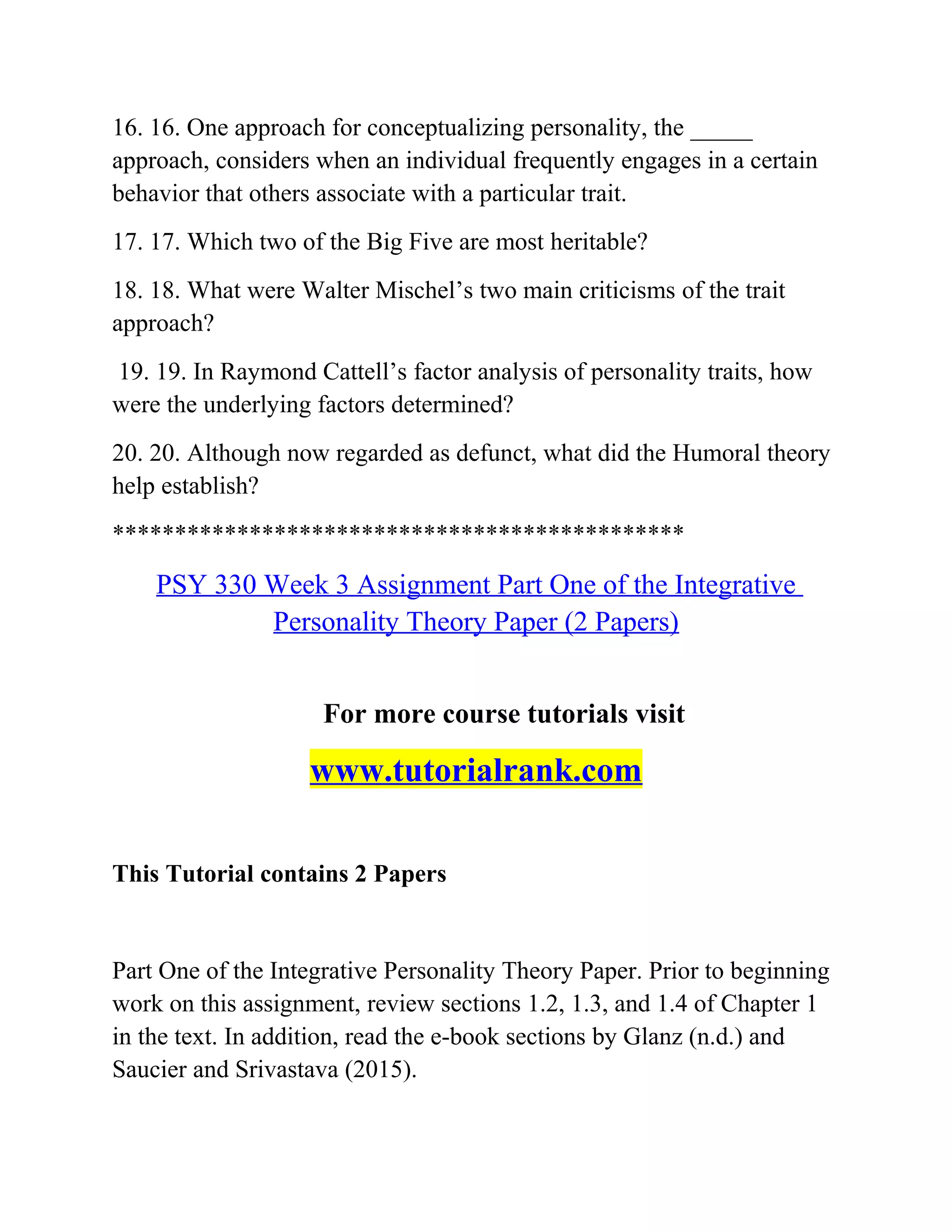 16. 16. One approach for conceptualizing personality, the _____
approach, considers when an individual frequently engages in a certain
behavior that others associate with a particular trait.
17. 17. Which two of the Big Five are most heritable?
18. 18. What were Walter Mischel’s two main criticisms of the trait
approach?
19. 19. In Raymond Cattell’s factor analysis of personality traits, how
were the underlying factors determined?
20. 20. Although now regarded as defunct, what did the Humoral theory
help establish?
**********************************************
PSY 330 Week 3 Assignment Part One of the Integrative
Personality Theory Paper (2 Papers)
For more course tutorials visit
www.tutorialrank.com
This Tutorial contains 2 Papers
Part One of the Integrative Personality Theory Paper. Prior to beginning
work on this assignment, review sections 1.2, 1.3, and 1.4 of Chapter 1
in the text. In addition, read the e-book sections by Glanz (n.d.) and
Saucier and Srivastava (2015).
 