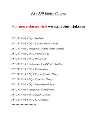 PSY 330 Entire Course
For more classes visit www.snaptutorial.com
PSY 330 Week 1 DQ 1 Methods
PSY 330 Week 1 DQ 2 Psychoanalytic Theory
PSY 330 Week 2 Assignment Nature Versus Nurture
PSY 330 Week 2 DQ 1 Neurobiology
PSY 330 Week 2 DQ 2 Heritability
PSY 330 Week 3 Assignment Final Project Outline
PSY 330 Week 3 DQ 1 Behaviorism
PSY 330 Week 3 DQ 2 Psychodynamic Theory
PSY 330 Week 4 DQ 1 Cognitive Theory
PSY 330 Week 4 DQ 2 Interpersonal Style
PSY 330 Week 5 Assignment Final Project
PSY 330 Week 5 DQ 1 Triadic Theory
PSY 330 Week 5 DQ 2 Sociobiology
*******************
 