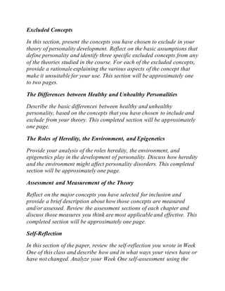 Excluded Concepts
In this section, present the concepts you have chosen to exclude in your
theory of personality development. Reflect on the basic assumptions that
define personality and identify three specific excluded concepts from any
of the theories studied in the course. For each of the excluded concepts,
provide a rationale explaining the various aspects of the concept that
make it unsuitable for your use. This section will be approximately one
to two pages.
The Differences between Healthy and Unhealthy Personalities
Describe the basic differences between healthy and unhealthy
personality, based on the concepts that you have chosen to include and
exclude from your theory. This completed section will be approximately
one page.
The Roles of Heredity, the Environment, and Epigenetics
Provide your analysis of the roles heredity, the environment, and
epigenetics play in the development of personality. Discuss how heredity
and the environment might affect personality disorders. This completed
section will be approximately one page.
Assessment and Measurement of the Theory
Reflect on the major concepts you have selected for inclusion and
provide a brief description about how those concepts are measured
and/or assessed. Review the assessment sections of each chapter and
discuss those measures you think are most applicable and effective. This
completed section will be approximately one page.
Self-Reflection
In this section of the paper, review the self-reflection you wrote in Week
One of this class and describe how and in what ways your views have or
have not changed. Analyze your Week One self-assessment using the
 
