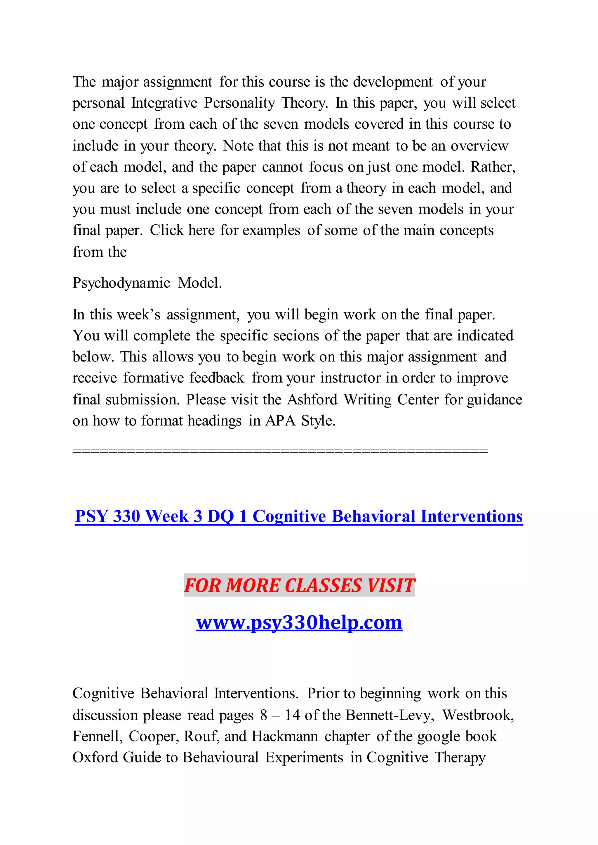 The major assignment for this course is the development of your
personal Integrative Personality Theory. In this paper, you will select
one concept from each of the seven models covered in this course to
include in your theory. Note that this is not meant to be an overview
of each model, and the paper cannot focus on just one model. Rather,
you are to select a specific concept from a theory in each model, and
you must include one concept from each of the seven models in your
final paper. Click here for examples of some of the main concepts
from the
Psychodynamic Model.
In this week’s assignment, you will begin work on the final paper.
You will complete the specific secions of the paper that are indicated
below. This allows you to begin work on this major assignment and
receive formative feedback from your instructor in order to improve
final submission. Please visit the Ashford Writing Center for guidance
on how to format headings in APA Style.
==============================================
PSY 330 Week 3 DQ 1 Cognitive Behavioral Interventions
FOR MORE CLASSES VISIT
www.psy330help.com
Cognitive Behavioral Interventions. Prior to beginning work on this
discussion please read pages 8 – 14 of the Bennett-Levy, Westbrook,
Fennell, Cooper, Rouf, and Hackmann chapter of the google book
Oxford Guide to Behavioural Experiments in Cognitive Therapy
 