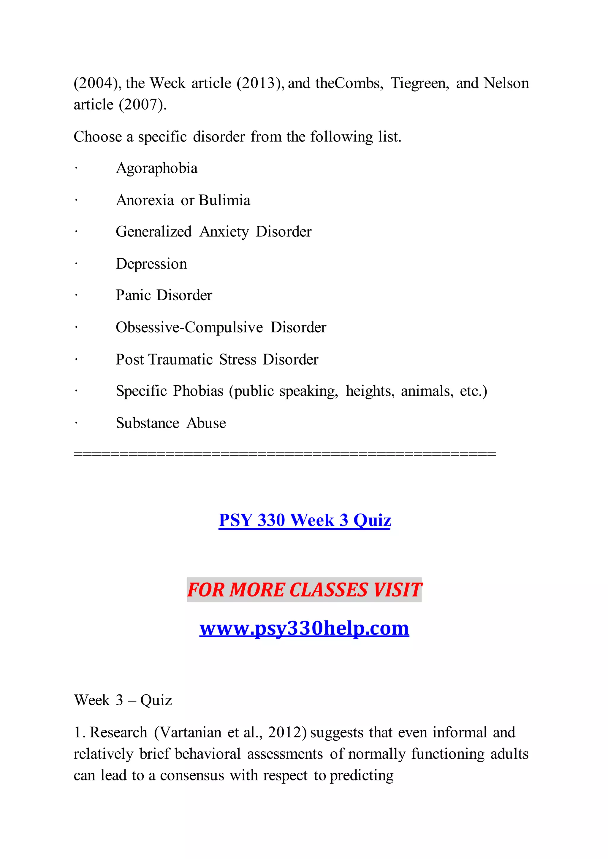 (2004), the Weck article (2013), and theCombs, Tiegreen, and Nelson
article (2007).
Choose a specific disorder from the following list.
· Agoraphobia
· Anorexia or Bulimia
· Generalized Anxiety Disorder
· Depression
· Panic Disorder
· Obsessive-Compulsive Disorder
· Post Traumatic Stress Disorder
· Specific Phobias (public speaking, heights, animals, etc.)
· Substance Abuse
==============================================
PSY 330 Week 3 Quiz
FOR MORE CLASSES VISIT
www.psy330help.com
Week 3 – Quiz
1. Research (Vartanian et al., 2012) suggests that even informal and
relatively brief behavioral assessments of normally functioning adults
can lead to a consensus with respect to predicting
 
