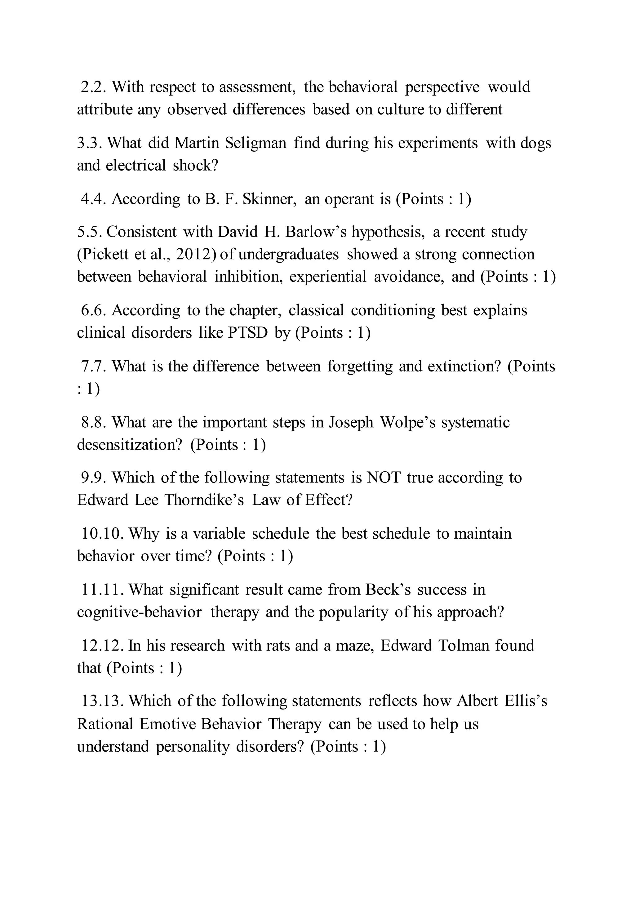 2.2. With respect to assessment, the behavioral perspective would
attribute any observed differences based on culture to different
3.3. What did Martin Seligman find during his experiments with dogs
and electrical shock?
4.4. According to B. F. Skinner, an operant is (Points : 1)
5.5. Consistent with David H. Barlow’s hypothesis, a recent study
(Pickett et al., 2012) of undergraduates showed a strong connection
between behavioral inhibition, experiential avoidance, and (Points : 1)
6.6. According to the chapter, classical conditioning best explains
clinical disorders like PTSD by (Points : 1)
7.7. What is the difference between forgetting and extinction? (Points
: 1)
8.8. What are the important steps in Joseph Wolpe’s systematic
desensitization? (Points : 1)
9.9. Which of the following statements is NOT true according to
Edward Lee Thorndike’s Law of Effect?
10.10. Why is a variable schedule the best schedule to maintain
behavior over time? (Points : 1)
11.11. What significant result came from Beck’s success in
cognitive-behavior therapy and the popularity of his approach?
12.12. In his research with rats and a maze, Edward Tolman found
that (Points : 1)
13.13. Which of the following statements reflects how Albert Ellis’s
Rational Emotive Behavior Therapy can be used to help us
understand personality disorders? (Points : 1)
 