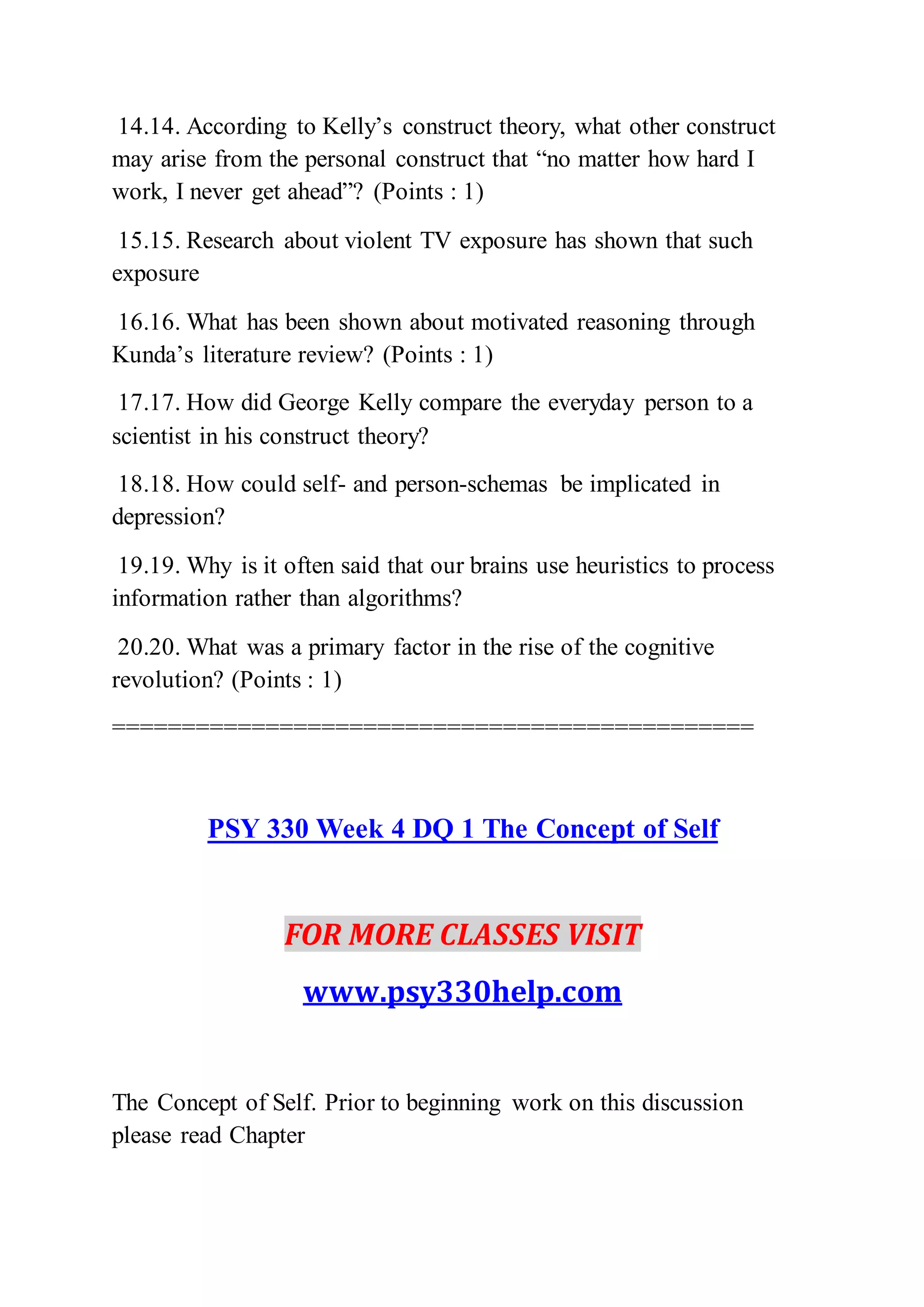 14.14. According to Kelly’s construct theory, what other construct
may arise from the personal construct that “no matter how hard I
work, I never get ahead”? (Points : 1)
15.15. Research about violent TV exposure has shown that such
exposure
16.16. What has been shown about motivated reasoning through
Kunda’s literature review? (Points : 1)
17.17. How did George Kelly compare the everyday person to a
scientist in his construct theory?
18.18. How could self- and person-schemas be implicated in
depression?
19.19. Why is it often said that our brains use heuristics to process
information rather than algorithms?
20.20. What was a primary factor in the rise of the cognitive
revolution? (Points : 1)
==============================================
PSY 330 Week 4 DQ 1 The Concept of Self
FOR MORE CLASSES VISIT
www.psy330help.com
The Concept of Self. Prior to beginning work on this discussion
please read Chapter
 