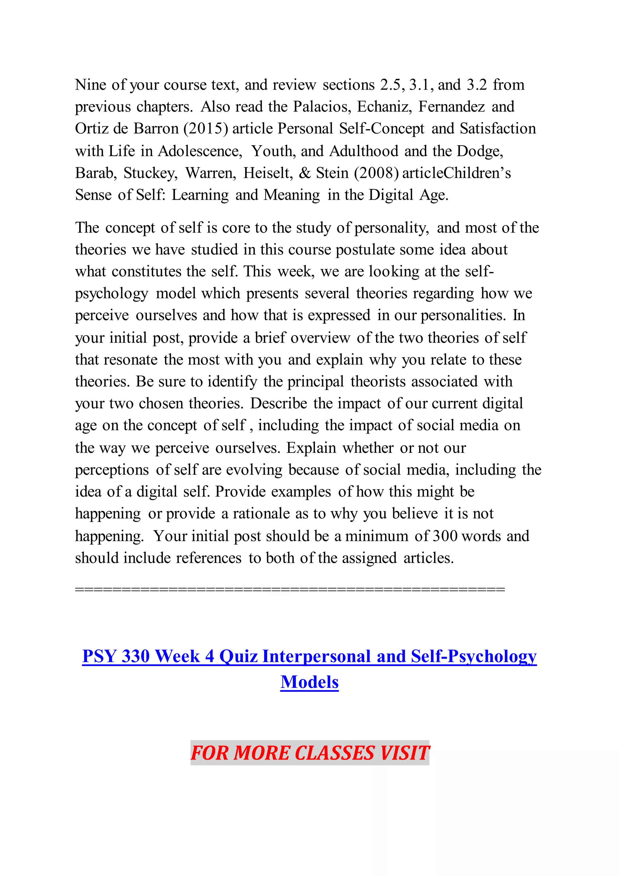 Nine of your course text, and review sections 2.5, 3.1, and 3.2 from
previous chapters. Also read the Palacios, Echaniz, Fernandez and
Ortiz de Barron (2015) article Personal Self-Concept and Satisfaction
with Life in Adolescence, Youth, and Adulthood and the Dodge,
Barab, Stuckey, Warren, Heiselt, & Stein (2008) articleChildren’s
Sense of Self: Learning and Meaning in the Digital Age.
The concept of self is core to the study of personality, and most of the
theories we have studied in this course postulate some idea about
what constitutes the self. This week, we are looking at the self-
psychology model which presents several theories regarding how we
perceive ourselves and how that is expressed in our personalities. In
your initial post, provide a brief overview of the two theories of self
that resonate the most with you and explain why you relate to these
theories. Be sure to identify the principal theorists associated with
your two chosen theories. Describe the impact of our current digital
age on the concept of self , including the impact of social media on
the way we perceive ourselves. Explain whether or not our
perceptions of self are evolving because of social media, including the
idea of a digital self. Provide examples of how this might be
happening or provide a rationale as to why you believe it is not
happening. Your initial post should be a minimum of 300 words and
should include references to both of the assigned articles.
==============================================
PSY 330 Week 4 Quiz Interpersonal and Self-Psychology
Models
FOR MORE CLASSES VISIT
 