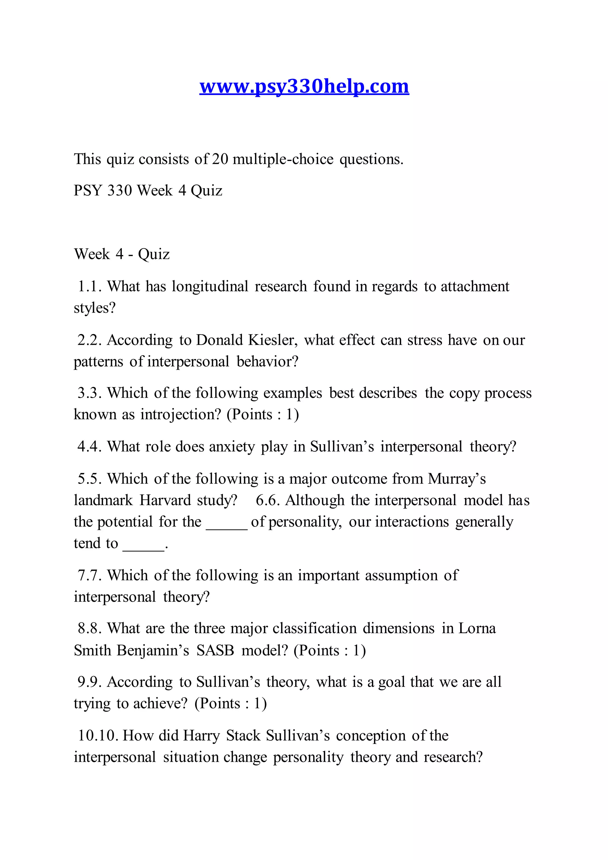 www.psy330help.com
This quiz consists of 20 multiple-choice questions.
PSY 330 Week 4 Quiz
Week 4 - Quiz
1.1. What has longitudinal research found in regards to attachment
styles?
2.2. According to Donald Kiesler, what effect can stress have on our
patterns of interpersonal behavior?
3.3. Which of the following examples best describes the copy process
known as introjection? (Points : 1)
4.4. What role does anxiety play in Sullivan’s interpersonal theory?
5.5. Which of the following is a major outcome from Murray’s
landmark Harvard study? 6.6. Although the interpersonal model has
the potential for the _____ of personality, our interactions generally
tend to _____.
7.7. Which of the following is an important assumption of
interpersonal theory?
8.8. What are the three major classification dimensions in Lorna
Smith Benjamin’s SASB model? (Points : 1)
9.9. According to Sullivan’s theory, what is a goal that we are all
trying to achieve? (Points : 1)
10.10. How did Harry Stack Sullivan’s conception of the
interpersonal situation change personality theory and research?
 