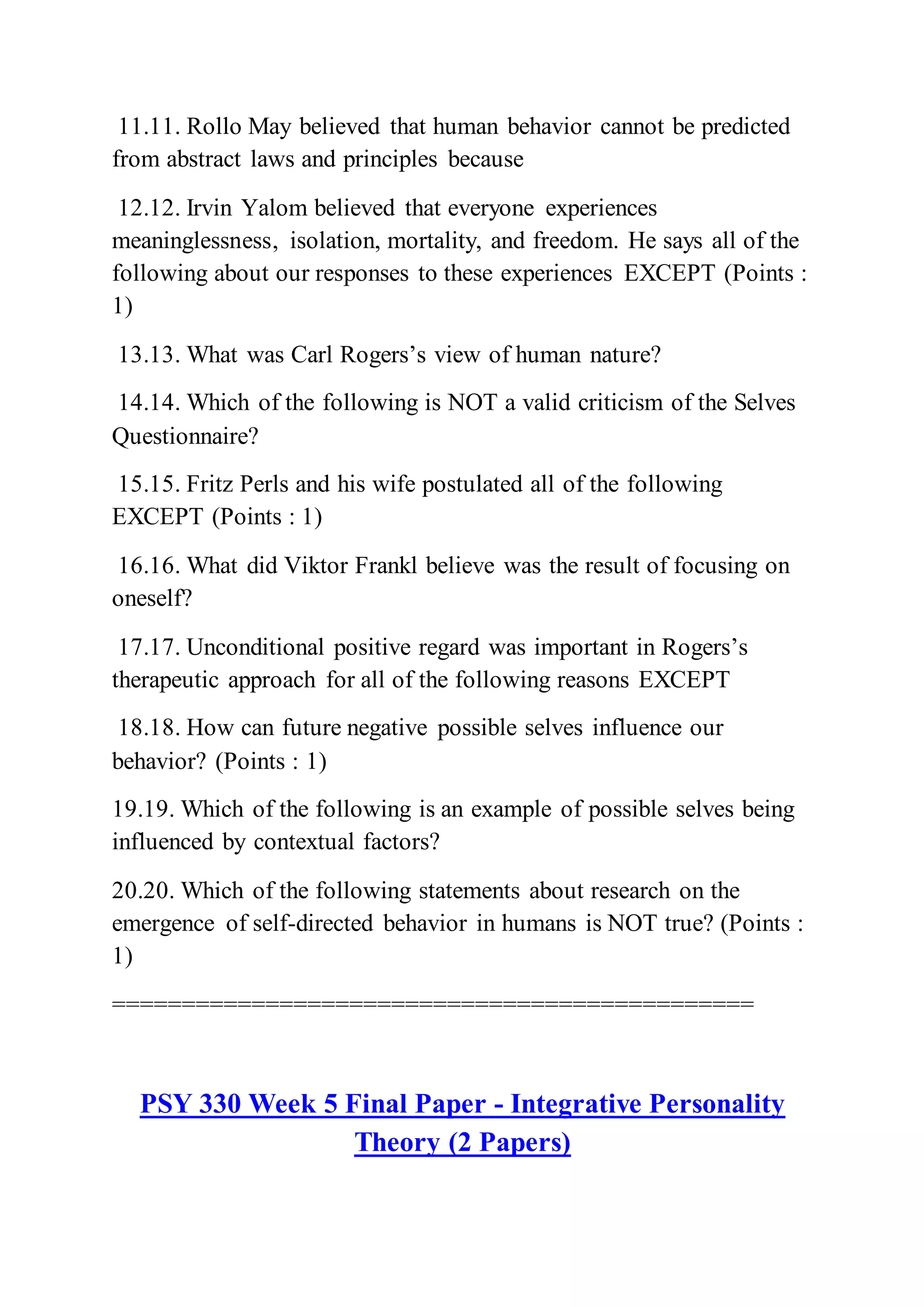 11.11. Rollo May believed that human behavior cannot be predicted
from abstract laws and principles because
12.12. Irvin Yalom believed that everyone experiences
meaninglessness, isolation, mortality, and freedom. He says all of the
following about our responses to these experiences EXCEPT (Points :
1)
13.13. What was Carl Rogers’s view of human nature?
14.14. Which of the following is NOT a valid criticism of the Selves
Questionnaire?
15.15. Fritz Perls and his wife postulated all of the following
EXCEPT (Points : 1)
16.16. What did Viktor Frankl believe was the result of focusing on
oneself?
17.17. Unconditional positive regard was important in Rogers’s
therapeutic approach for all of the following reasons EXCEPT
18.18. How can future negative possible selves influence our
behavior? (Points : 1)
19.19. Which of the following is an example of possible selves being
influenced by contextual factors?
20.20. Which of the following statements about research on the
emergence of self-directed behavior in humans is NOT true? (Points :
1)
==============================================
PSY 330 Week 5 Final Paper - Integrative Personality
Theory (2 Papers)
 