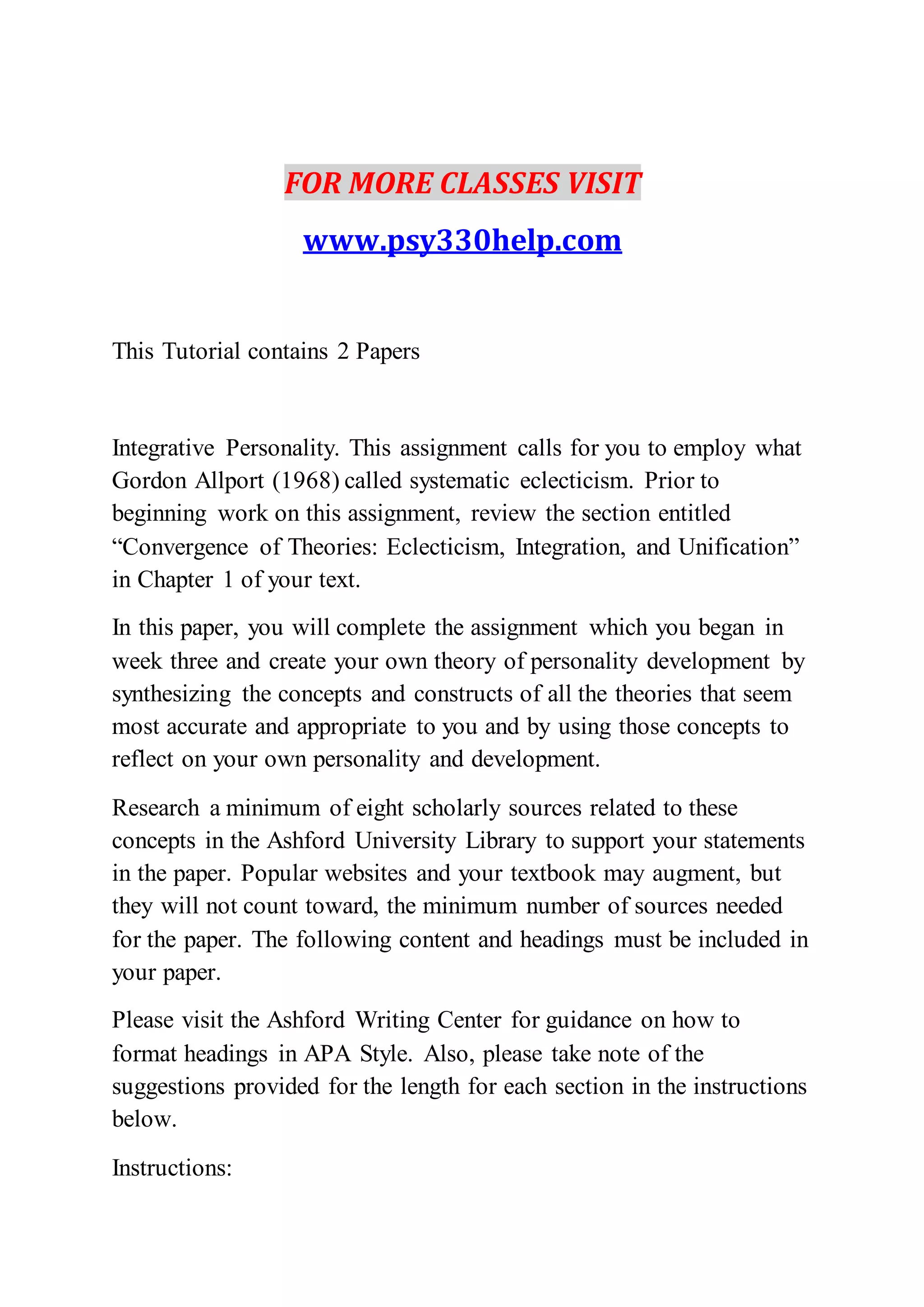 FOR MORE CLASSES VISIT
www.psy330help.com
This Tutorial contains 2 Papers
Integrative Personality. This assignment calls for you to employ what
Gordon Allport (1968) called systematic eclecticism. Prior to
beginning work on this assignment, review the section entitled
“Convergence of Theories: Eclecticism, Integration, and Unification”
in Chapter 1 of your text.
In this paper, you will complete the assignment which you began in
week three and create your own theory of personality development by
synthesizing the concepts and constructs of all the theories that seem
most accurate and appropriate to you and by using those concepts to
reflect on your own personality and development.
Research a minimum of eight scholarly sources related to these
concepts in the Ashford University Library to support your statements
in the paper. Popular websites and your textbook may augment, but
they will not count toward, the minimum number of sources needed
for the paper. The following content and headings must be included in
your paper.
Please visit the Ashford Writing Center for guidance on how to
format headings in APA Style. Also, please take note of the
suggestions provided for the length for each section in the instructions
below.
Instructions:
 