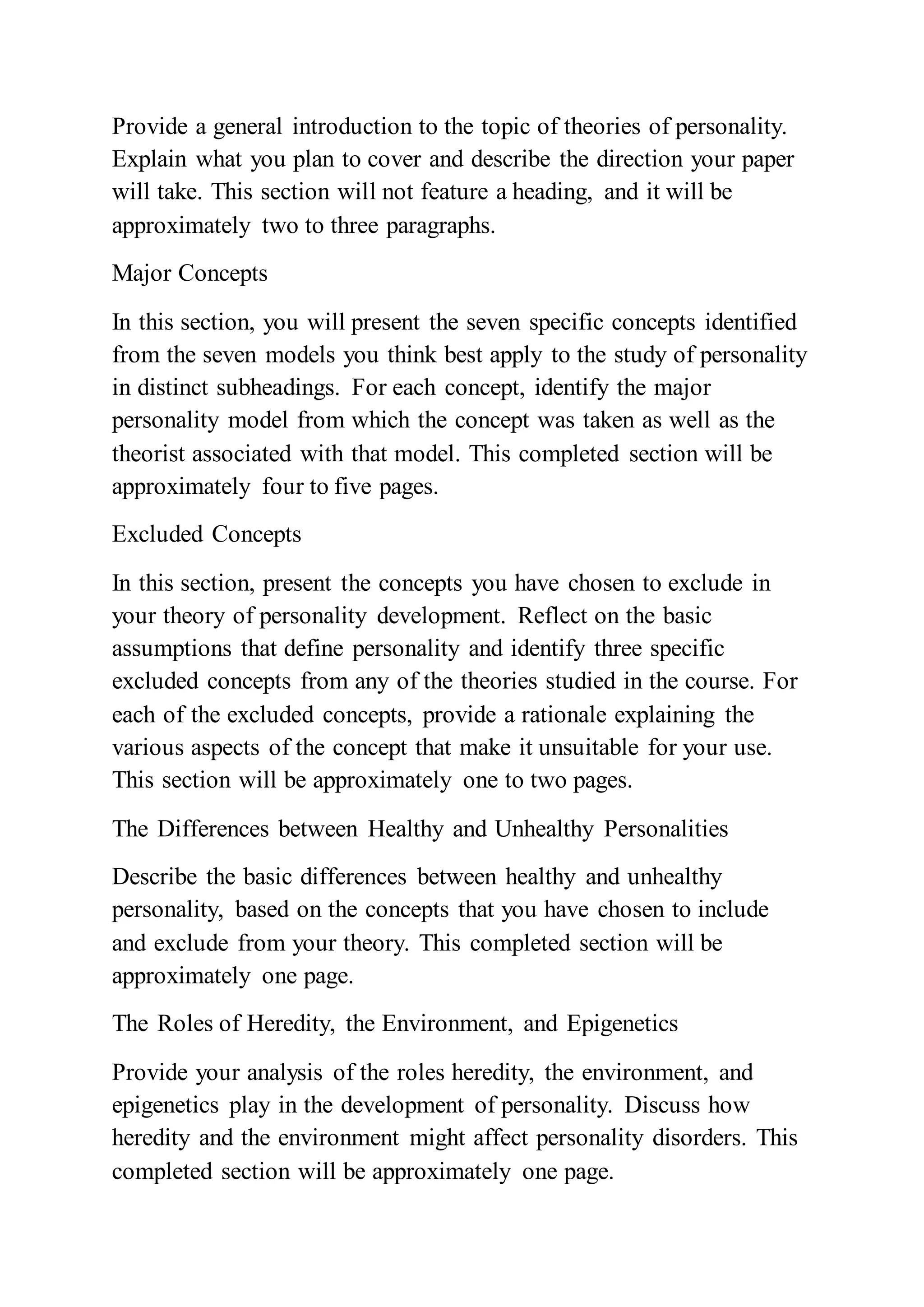 Provide a general introduction to the topic of theories of personality.
Explain what you plan to cover and describe the direction your paper
will take. This section will not feature a heading, and it will be
approximately two to three paragraphs.
Major Concepts
In this section, you will present the seven specific concepts identified
from the seven models you think best apply to the study of personality
in distinct subheadings. For each concept, identify the major
personality model from which the concept was taken as well as the
theorist associated with that model. This completed section will be
approximately four to five pages.
Excluded Concepts
In this section, present the concepts you have chosen to exclude in
your theory of personality development. Reflect on the basic
assumptions that define personality and identify three specific
excluded concepts from any of the theories studied in the course. For
each of the excluded concepts, provide a rationale explaining the
various aspects of the concept that make it unsuitable for your use.
This section will be approximately one to two pages.
The Differences between Healthy and Unhealthy Personalities
Describe the basic differences between healthy and unhealthy
personality, based on the concepts that you have chosen to include
and exclude from your theory. This completed section will be
approximately one page.
The Roles of Heredity, the Environment, and Epigenetics
Provide your analysis of the roles heredity, the environment, and
epigenetics play in the development of personality. Discuss how
heredity and the environment might affect personality disorders. This
completed section will be approximately one page.
 