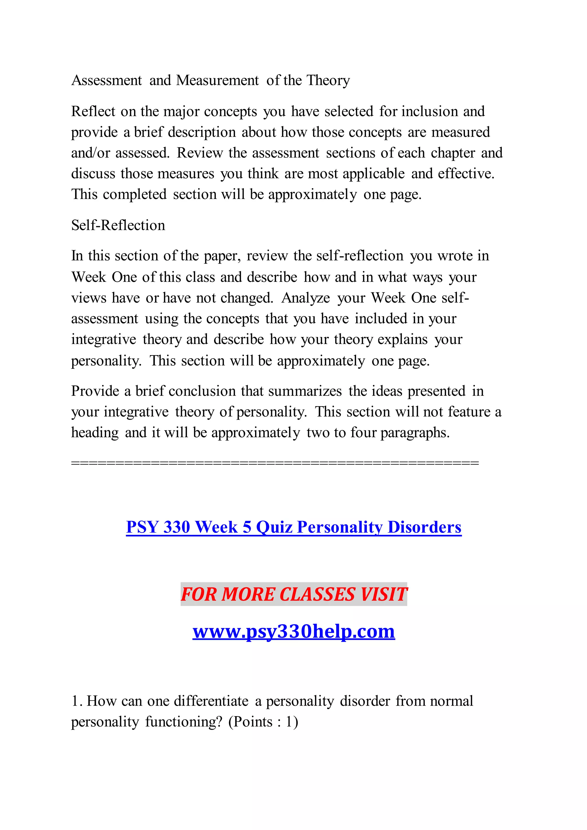 Assessment and Measurement of the Theory
Reflect on the major concepts you have selected for inclusion and
provide a brief description about how those concepts are measured
and/or assessed. Review the assessment sections of each chapter and
discuss those measures you think are most applicable and effective.
This completed section will be approximately one page.
Self-Reflection
In this section of the paper, review the self-reflection you wrote in
Week One of this class and describe how and in what ways your
views have or have not changed. Analyze your Week One self-
assessment using the concepts that you have included in your
integrative theory and describe how your theory explains your
personality. This section will be approximately one page.
Provide a brief conclusion that summarizes the ideas presented in
your integrative theory of personality. This section will not feature a
heading and it will be approximately two to four paragraphs.
==============================================
PSY 330 Week 5 Quiz Personality Disorders
FOR MORE CLASSES VISIT
www.psy330help.com
1. How can one differentiate a personality disorder from normal
personality functioning? (Points : 1)
 