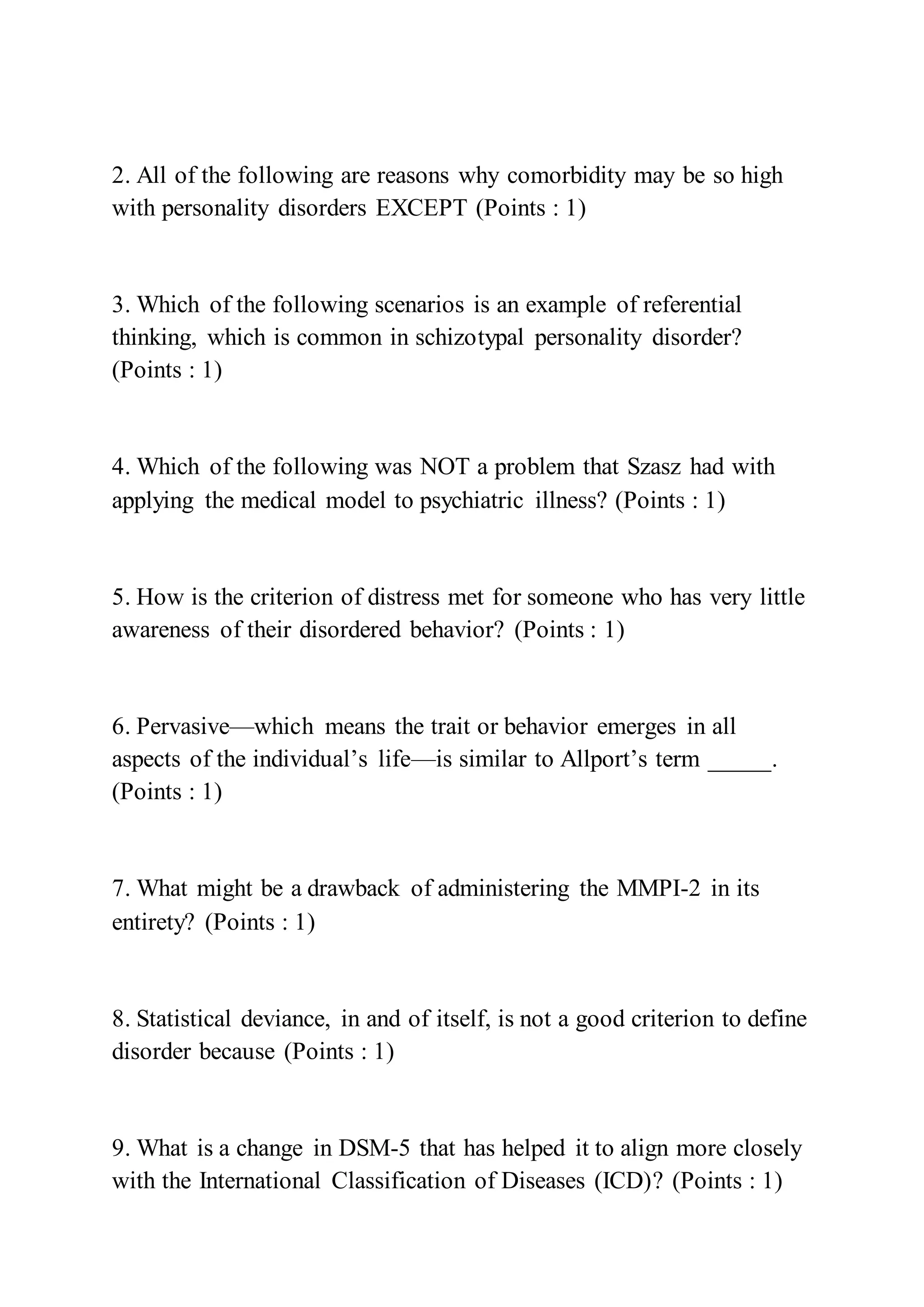 2. All of the following are reasons why comorbidity may be so high
with personality disorders EXCEPT (Points : 1)
3. Which of the following scenarios is an example of referential
thinking, which is common in schizotypal personality disorder?
(Points : 1)
4. Which of the following was NOT a problem that Szasz had with
applying the medical model to psychiatric illness? (Points : 1)
5. How is the criterion of distress met for someone who has very little
awareness of their disordered behavior? (Points : 1)
6. Pervasive—which means the trait or behavior emerges in all
aspects of the individual’s life—is similar to Allport’s term _____.
(Points : 1)
7. What might be a drawback of administering the MMPI-2 in its
entirety? (Points : 1)
8. Statistical deviance, in and of itself, is not a good criterion to define
disorder because (Points : 1)
9. What is a change in DSM-5 that has helped it to align more closely
with the International Classification of Diseases (ICD)? (Points : 1)
 