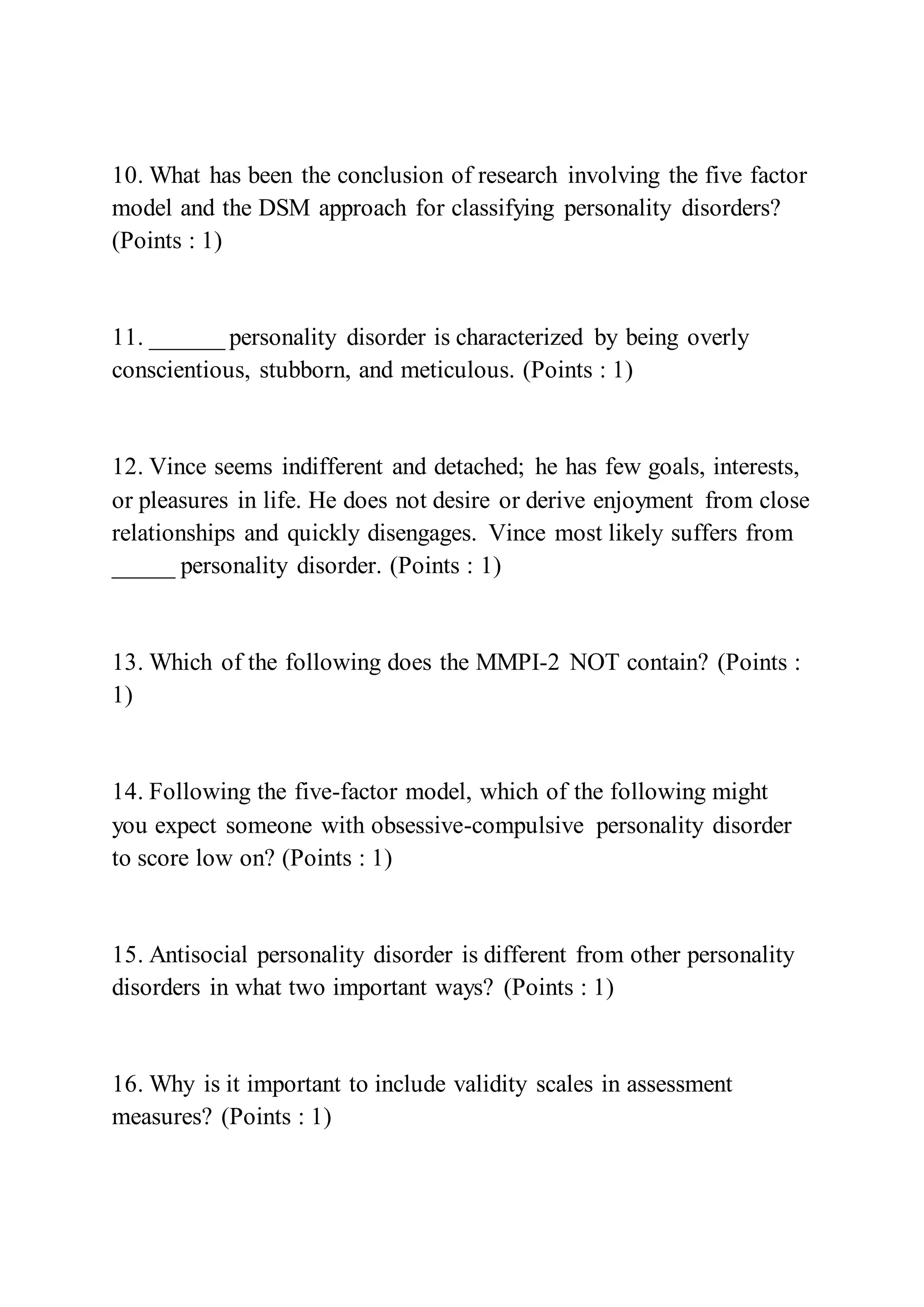 10. What has been the conclusion of research involving the five factor
model and the DSM approach for classifying personality disorders?
(Points : 1)
11. ______ personality disorder is characterized by being overly
conscientious, stubborn, and meticulous. (Points : 1)
12. Vince seems indifferent and detached; he has few goals, interests,
or pleasures in life. He does not desire or derive enjoyment from close
relationships and quickly disengages. Vince most likely suffers from
_____ personality disorder. (Points : 1)
13. Which of the following does the MMPI-2 NOT contain? (Points :
1)
14. Following the five-factor model, which of the following might
you expect someone with obsessive-compulsive personality disorder
to score low on? (Points : 1)
15. Antisocial personality disorder is different from other personality
disorders in what two important ways? (Points : 1)
16. Why is it important to include validity scales in assessment
measures? (Points : 1)
 