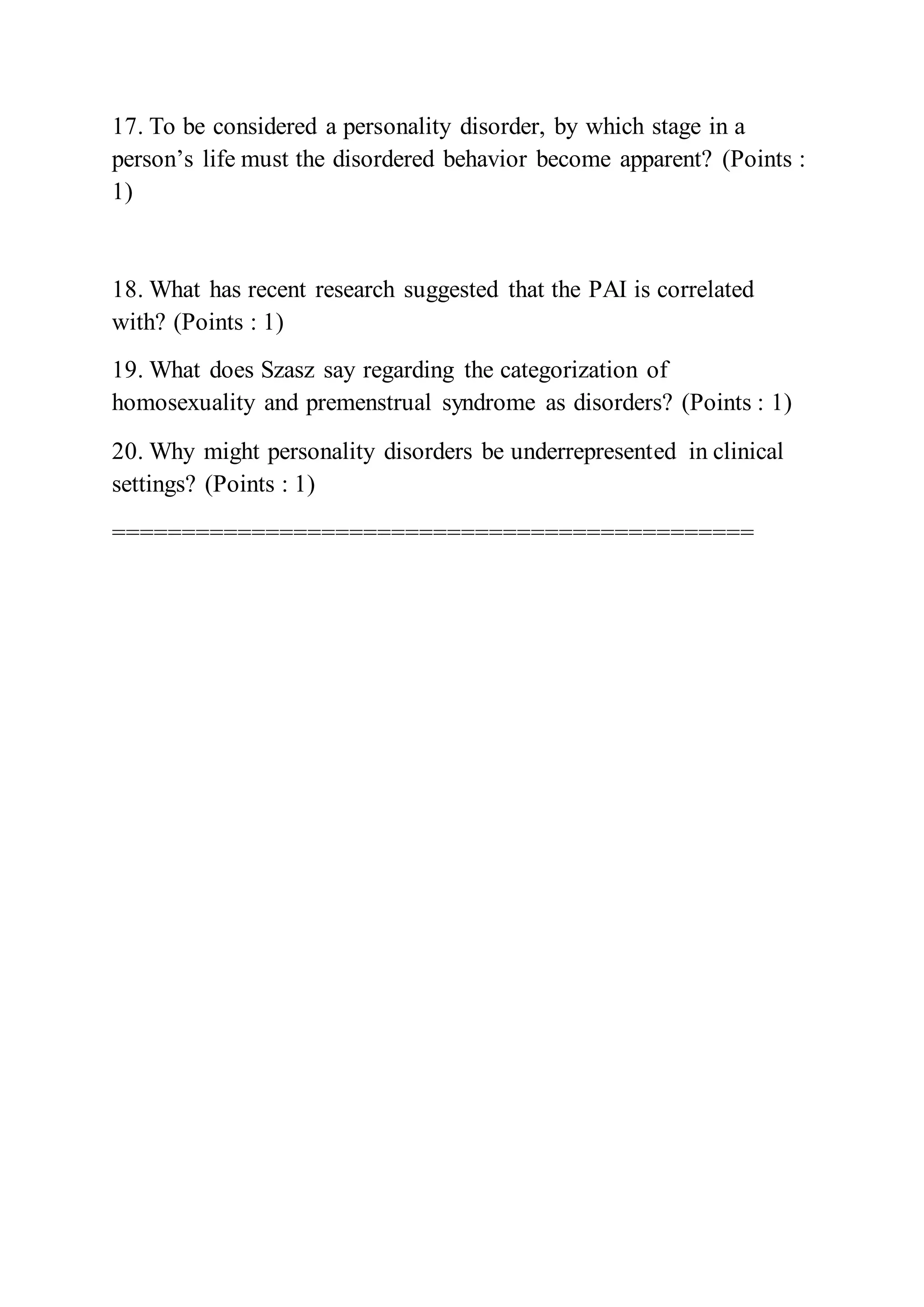 17. To be considered a personality disorder, by which stage in a
person’s life must the disordered behavior become apparent? (Points :
1)
18. What has recent research suggested that the PAI is correlated
with? (Points : 1)
19. What does Szasz say regarding the categorization of
homosexuality and premenstrual syndrome as disorders? (Points : 1)
20. Why might personality disorders be underrepresented in clinical
settings? (Points : 1)
==============================================
 
