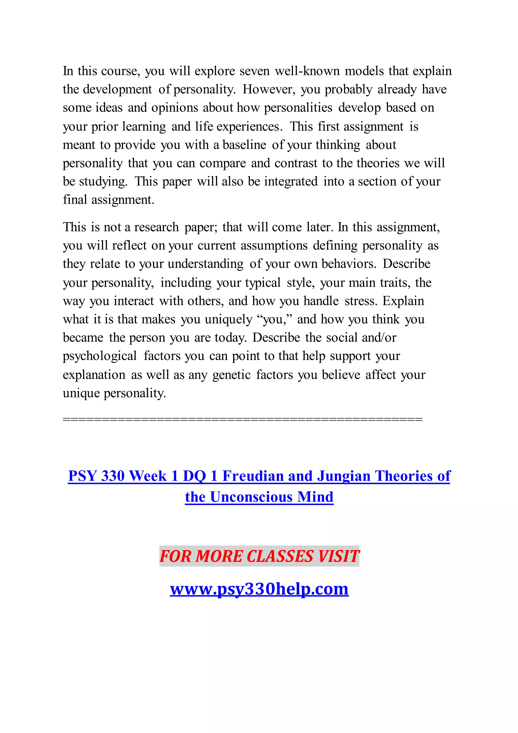 In this course, you will explore seven well-known models that explain
the development of personality. However, you probably already have
some ideas and opinions about how personalities develop based on
your prior learning and life experiences. This first assignment is
meant to provide you with a baseline of your thinking about
personality that you can compare and contrast to the theories we will
be studying. This paper will also be integrated into a section of your
final assignment.
This is not a research paper; that will come later. In this assignment,
you will reflect on your current assumptions defining personality as
they relate to your understanding of your own behaviors. Describe
your personality, including your typical style, your main traits, the
way you interact with others, and how you handle stress. Explain
what it is that makes you uniquely “you,” and how you think you
became the person you are today. Describe the social and/or
psychological factors you can point to that help support your
explanation as well as any genetic factors you believe affect your
unique personality.
==============================================
PSY 330 Week 1 DQ 1 Freudian and Jungian Theories of
the Unconscious Mind
FOR MORE CLASSES VISIT
www.psy330help.com
 