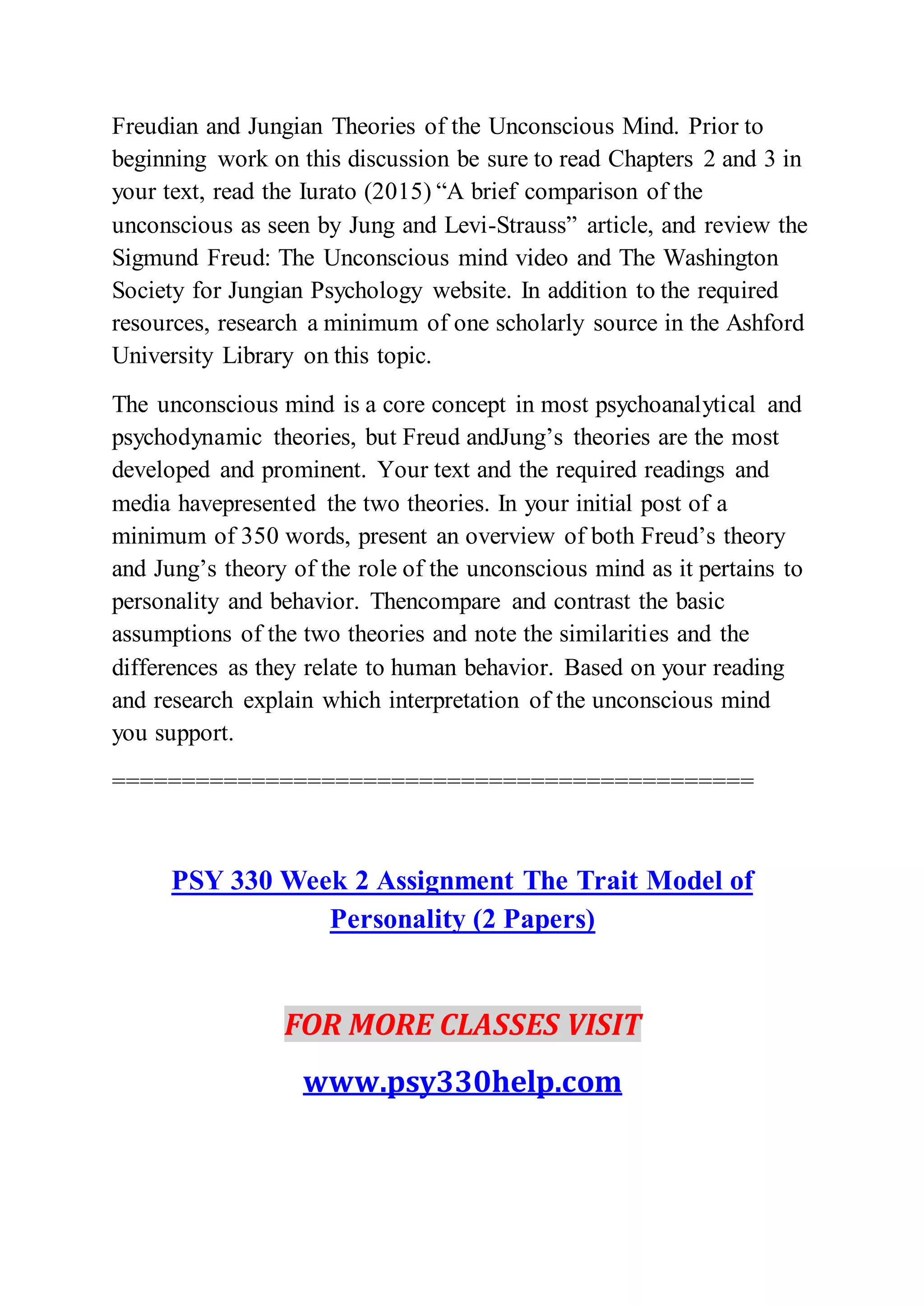 Freudian and Jungian Theories of the Unconscious Mind. Prior to
beginning work on this discussion be sure to read Chapters 2 and 3 in
your text, read the Iurato (2015) “A brief comparison of the
unconscious as seen by Jung and Levi-Strauss” article, and review the
Sigmund Freud: The Unconscious mind video and The Washington
Society for Jungian Psychology website. In addition to the required
resources, research a minimum of one scholarly source in the Ashford
University Library on this topic.
The unconscious mind is a core concept in most psychoanalytical and
psychodynamic theories, but Freud andJung’s theories are the most
developed and prominent. Your text and the required readings and
media havepresented the two theories. In your initial post of a
minimum of 350 words, present an overview of both Freud’s theory
and Jung’s theory of the role of the unconscious mind as it pertains to
personality and behavior. Thencompare and contrast the basic
assumptions of the two theories and note the similarities and the
differences as they relate to human behavior. Based on your reading
and research explain which interpretation of the unconscious mind
you support.
==============================================
PSY 330 Week 2 Assignment The Trait Model of
Personality (2 Papers)
FOR MORE CLASSES VISIT
www.psy330help.com
 