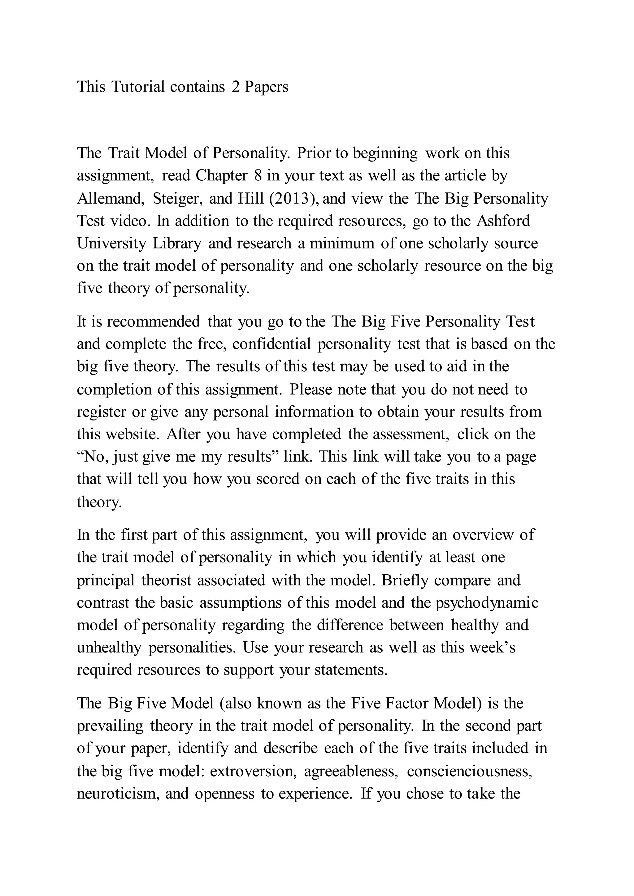This Tutorial contains 2 Papers
The Trait Model of Personality. Prior to beginning work on this
assignment, read Chapter 8 in your text as well as the article by
Allemand, Steiger, and Hill (2013), and view the The Big Personality
Test video. In addition to the required resources, go to the Ashford
University Library and research a minimum of one scholarly source
on the trait model of personality and one scholarly resource on the big
five theory of personality.
It is recommended that you go to the The Big Five Personality Test
and complete the free, confidential personality test that is based on the
big five theory. The results of this test may be used to aid in the
completion of this assignment. Please note that you do not need to
register or give any personal information to obtain your results from
this website. After you have completed the assessment, click on the
“No, just give me my results” link. This link will take you to a page
that will tell you how you scored on each of the five traits in this
theory.
In the first part of this assignment, you will provide an overview of
the trait model of personality in which you identify at least one
principal theorist associated with the model. Briefly compare and
contrast the basic assumptions of this model and the psychodynamic
model of personality regarding the difference between healthy and
unhealthy personalities. Use your research as well as this week’s
required resources to support your statements.
The Big Five Model (also known as the Five Factor Model) is the
prevailing theory in the trait model of personality. In the second part
of your paper, identify and describe each of the five traits included in
the big five model: extroversion, agreeableness, conscienciousness,
neuroticism, and openness to experience. If you chose to take the
 