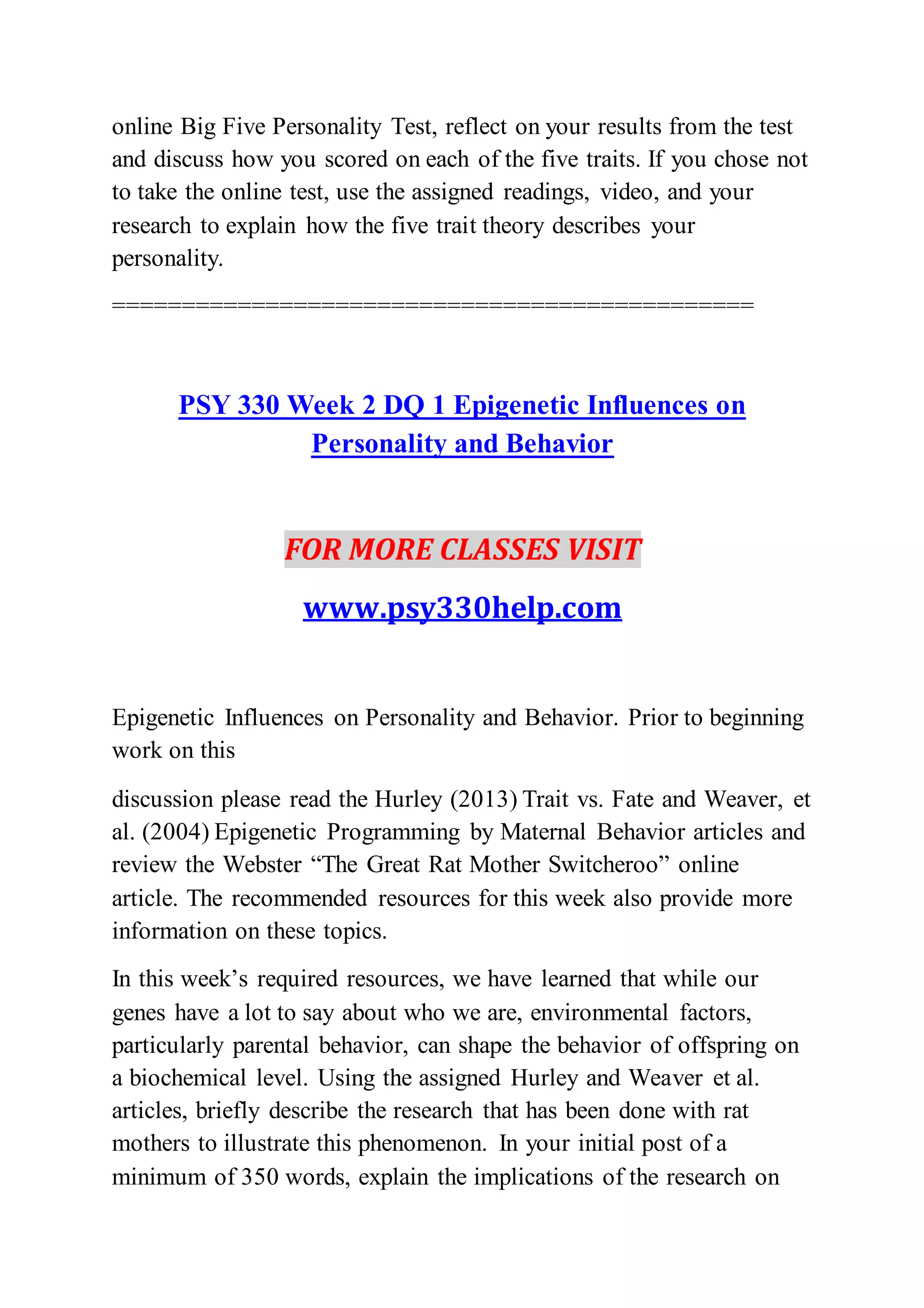 online Big Five Personality Test, reflect on your results from the test
and discuss how you scored on each of the five traits. If you chose not
to take the online test, use the assigned readings, video, and your
research to explain how the five trait theory describes your
personality.
==============================================
PSY 330 Week 2 DQ 1 Epigenetic Influences on
Personality and Behavior
FOR MORE CLASSES VISIT
www.psy330help.com
Epigenetic Influences on Personality and Behavior. Prior to beginning
work on this
discussion please read the Hurley (2013) Trait vs. Fate and Weaver, et
al. (2004) Epigenetic Programming by Maternal Behavior articles and
review the Webster “The Great Rat Mother Switcheroo” online
article. The recommended resources for this week also provide more
information on these topics.
In this week’s required resources, we have learned that while our
genes have a lot to say about who we are, environmental factors,
particularly parental behavior, can shape the behavior of offspring on
a biochemical level. Using the assigned Hurley and Weaver et al.
articles, briefly describe the research that has been done with rat
mothers to illustrate this phenomenon. In your initial post of a
minimum of 350 words, explain the implications of the research on
 