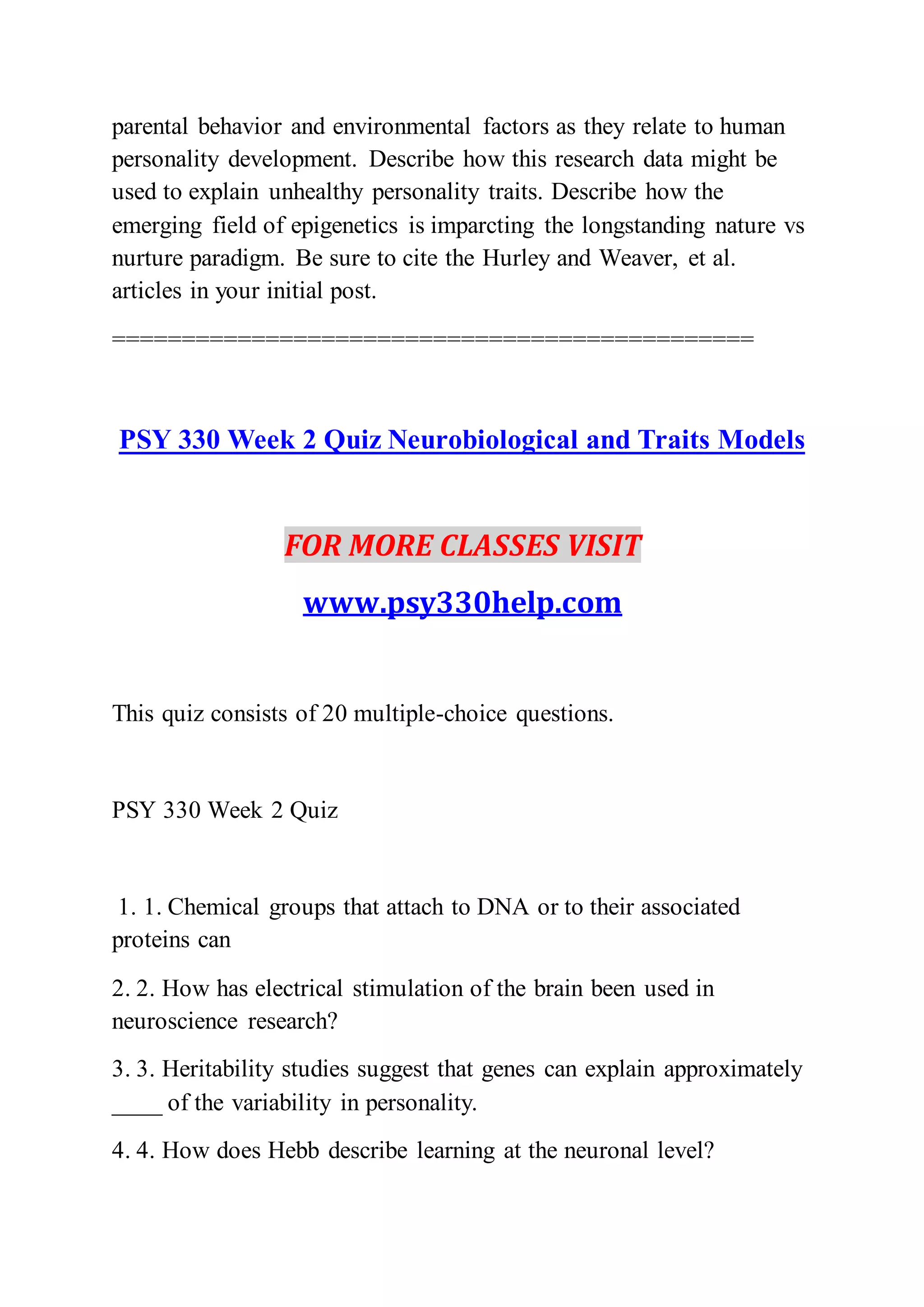 parental behavior and environmental factors as they relate to human
personality development. Describe how this research data might be
used to explain unhealthy personality traits. Describe how the
emerging field of epigenetics is imparcting the longstanding nature vs
nurture paradigm. Be sure to cite the Hurley and Weaver, et al.
articles in your initial post.
==============================================
PSY 330 Week 2 Quiz Neurobiological and Traits Models
FOR MORE CLASSES VISIT
www.psy330help.com
This quiz consists of 20 multiple-choice questions.
PSY 330 Week 2 Quiz
1. 1. Chemical groups that attach to DNA or to their associated
proteins can
2. 2. How has electrical stimulation of the brain been used in
neuroscience research?
3. 3. Heritability studies suggest that genes can explain approximately
____ of the variability in personality.
4. 4. How does Hebb describe learning at the neuronal level?
 