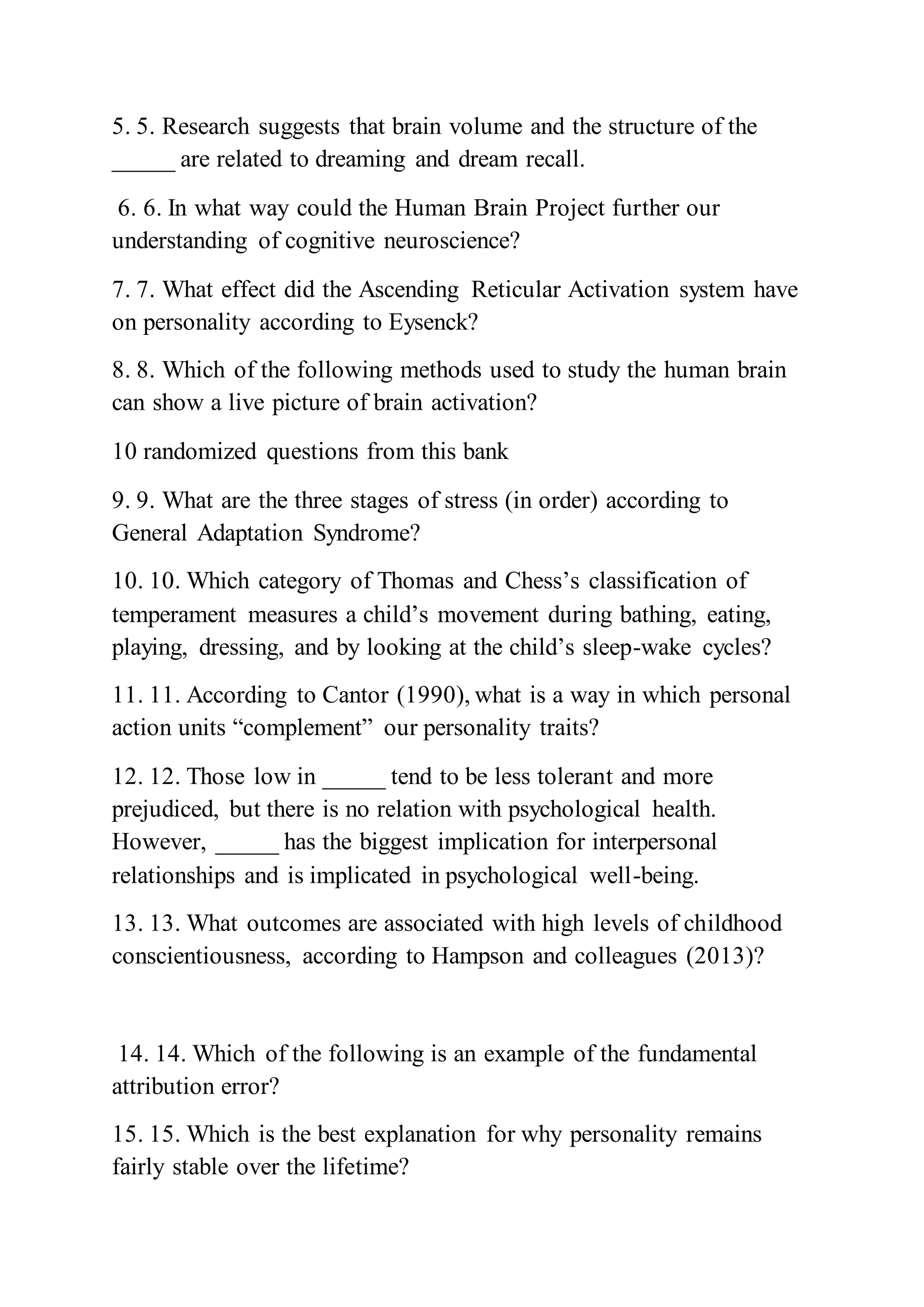 5. 5. Research suggests that brain volume and the structure of the
_____ are related to dreaming and dream recall.
6. 6. In what way could the Human Brain Project further our
understanding of cognitive neuroscience?
7. 7. What effect did the Ascending Reticular Activation system have
on personality according to Eysenck?
8. 8. Which of the following methods used to study the human brain
can show a live picture of brain activation?
10 randomized questions from this bank
9. 9. What are the three stages of stress (in order) according to
General Adaptation Syndrome?
10. 10. Which category of Thomas and Chess’s classification of
temperament measures a child’s movement during bathing, eating,
playing, dressing, and by looking at the child’s sleep-wake cycles?
11. 11. According to Cantor (1990), what is a way in which personal
action units “complement” our personality traits?
12. 12. Those low in _____ tend to be less tolerant and more
prejudiced, but there is no relation with psychological health.
However, _____ has the biggest implication for interpersonal
relationships and is implicated in psychological well-being.
13. 13. What outcomes are associated with high levels of childhood
conscientiousness, according to Hampson and colleagues (2013)?
14. 14. Which of the following is an example of the fundamental
attribution error?
15. 15. Which is the best explanation for why personality remains
fairly stable over the lifetime?
 