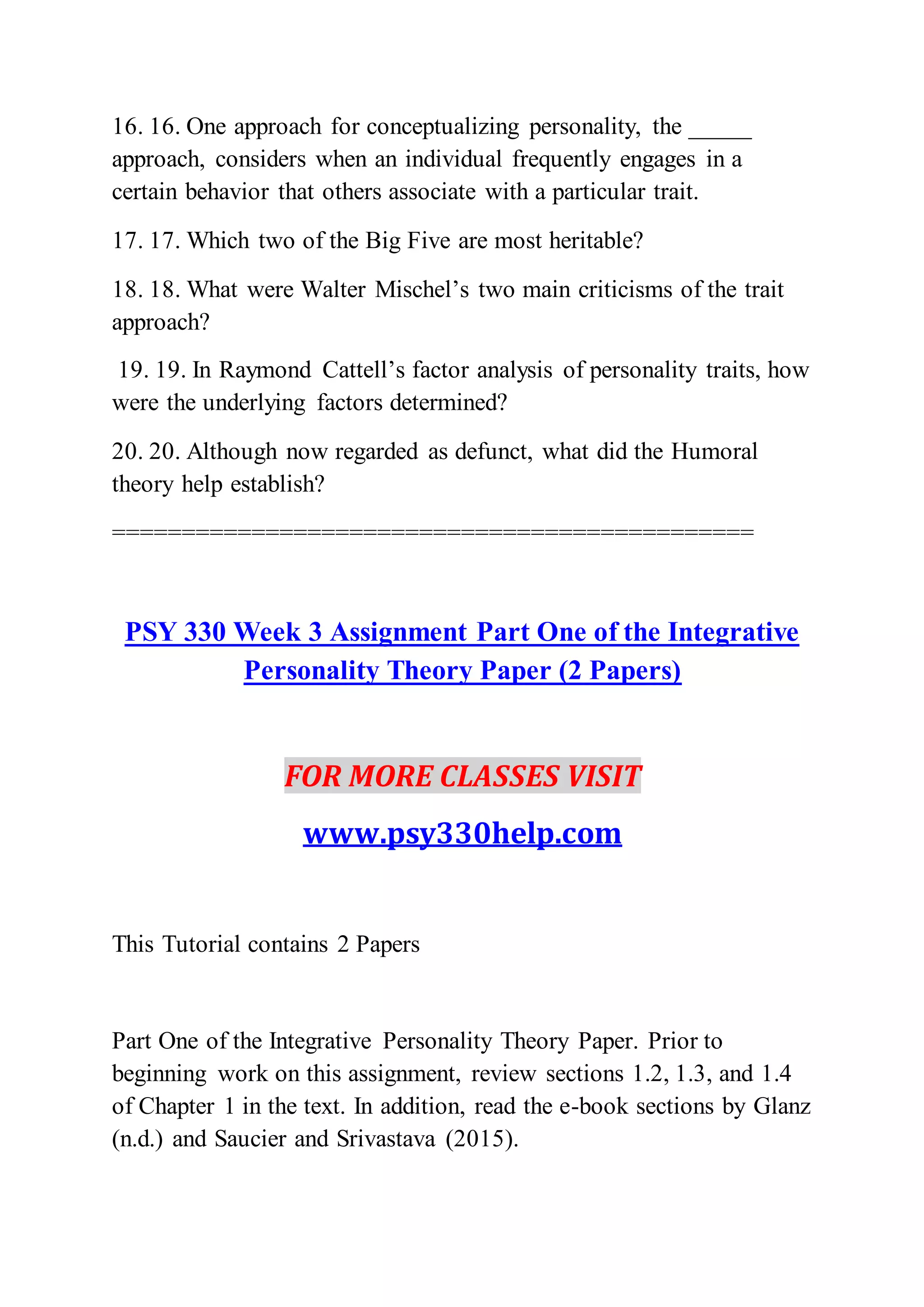 16. 16. One approach for conceptualizing personality, the _____
approach, considers when an individual frequently engages in a
certain behavior that others associate with a particular trait.
17. 17. Which two of the Big Five are most heritable?
18. 18. What were Walter Mischel’s two main criticisms of the trait
approach?
19. 19. In Raymond Cattell’s factor analysis of personality traits, how
were the underlying factors determined?
20. 20. Although now regarded as defunct, what did the Humoral
theory help establish?
==============================================
PSY 330 Week 3 Assignment Part One of the Integrative
Personality Theory Paper (2 Papers)
FOR MORE CLASSES VISIT
www.psy330help.com
This Tutorial contains 2 Papers
Part One of the Integrative Personality Theory Paper. Prior to
beginning work on this assignment, review sections 1.2, 1.3, and 1.4
of Chapter 1 in the text. In addition, read the e-book sections by Glanz
(n.d.) and Saucier and Srivastava (2015).
 