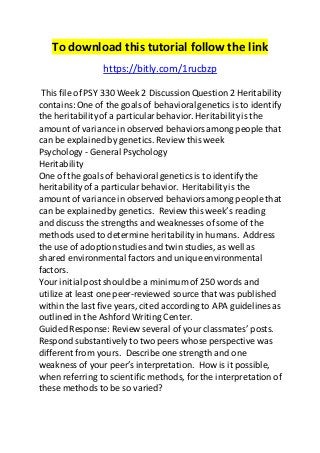 To download this tutorial follow the link 
https://bitly.com/1rucbzp 
This file of PSY 330 Week 2 Discussion Question 2 Heritability 
contains: One of the goals of behavioral genetics is to identify 
the heritability of a particular behavior. Heritability is the 
amount of variance in observed behaviors among people that 
can be explained by genetics. Review this week 
Psychology - General Psychology 
Heritability 
One of the goals of behavioral genetics is to identify the 
heritability of a particular behavior. Heritability is the 
amount of variance in observed behaviors among people that 
can be explained by genetics. Review this week’s reading 
and discuss the strengths and weaknesses of some of the 
methods used to determine heritability in humans. Address 
the use of adoption studies and twin studies, as well as 
shared environmental factors and unique environmental 
factors. 
Your initial post should be a minimum of 250 words and 
utilize at least one peer-reviewed source that was published 
within the last five years, cited according to APA guidelines as 
outlined in the Ashford Writing Center. 
Guided Response: Review several of your classmates’ posts. 
Respond substantively to two peers whose perspective was 
different from yours. Describe one strength and one 
weakness of your peer’s interpretation. How is it possible, 
when referring to scientific methods, for the interpretation of 
these methods to be so varied? 
 