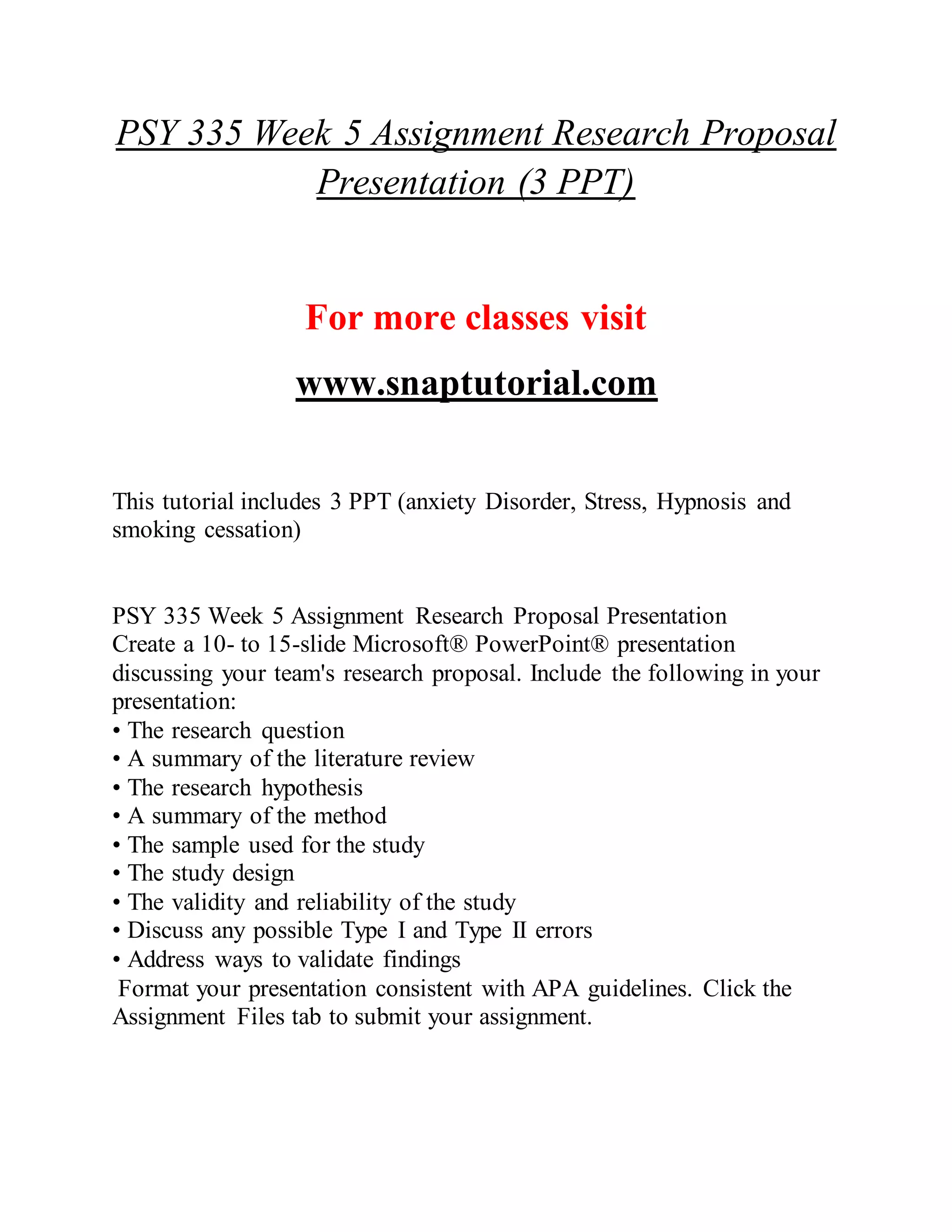 PSY 335 Week 5 Assignment Research Proposal
Presentation (3 PPT)
For more classes visit
www.snaptutorial.com
This tutorial includes 3 PPT (anxiety Disorder, Stress, Hypnosis and
smoking cessation)
PSY 335 Week 5 Assignment Research Proposal Presentation
Create a 10- to 15-slide Microsoft® PowerPoint® presentation
discussing your team's research proposal. Include the following in your
presentation:
• The research question
• A summary of the literature review
• The research hypothesis
• A summary of the method
• The sample used for the study
• The study design
• The validity and reliability of the study
• Discuss any possible Type I and Type II errors
• Address ways to validate findings
Format your presentation consistent with APA guidelines. Click the
Assignment Files tab to submit your assignment.
 