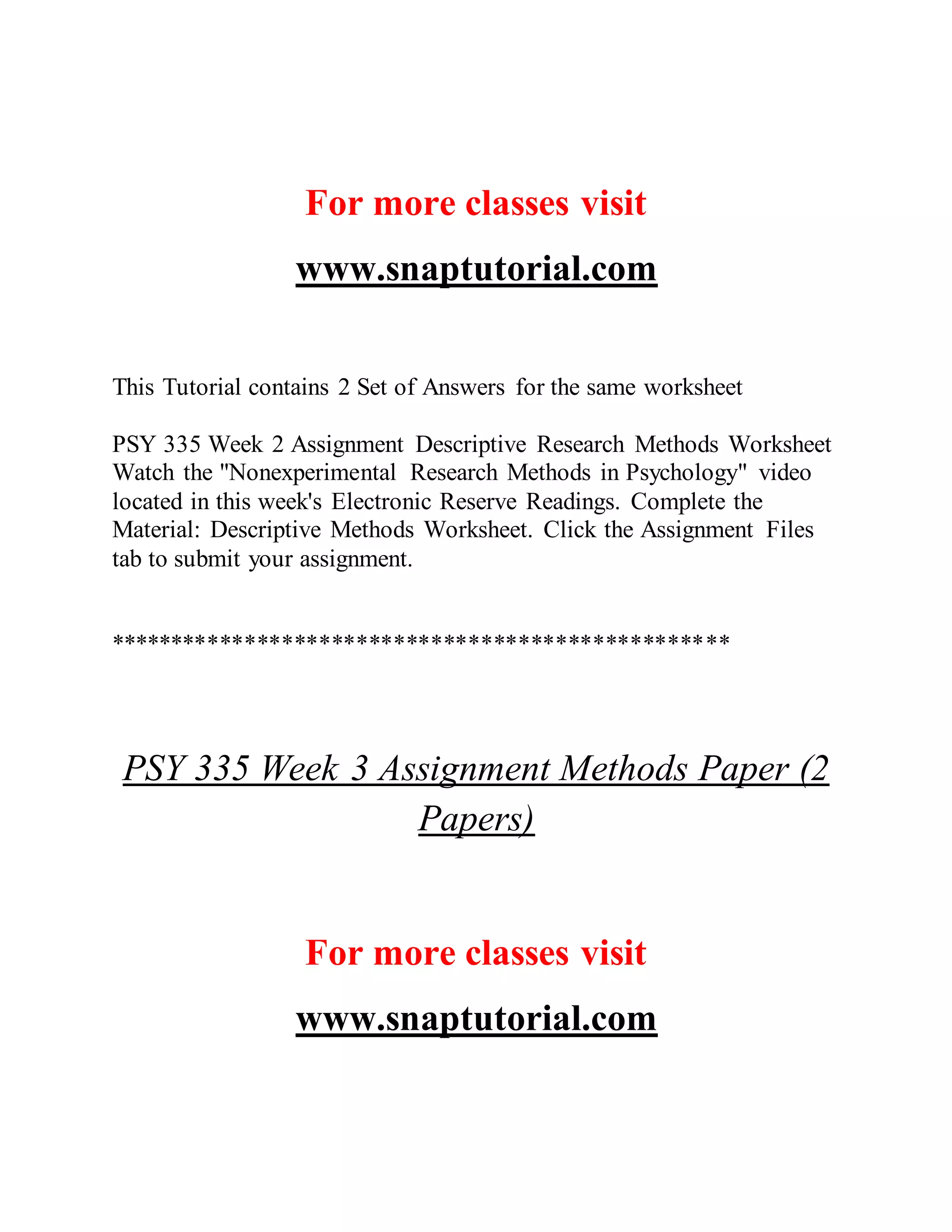 For more classes visit
www.snaptutorial.com
This Tutorial contains 2 Set of Answers for the same worksheet
PSY 335 Week 2 Assignment Descriptive Research Methods Worksheet
Watch the "Nonexperimental Research Methods in Psychology" video
located in this week's Electronic Reserve Readings. Complete the
Material: Descriptive Methods Worksheet. Click the Assignment Files
tab to submit your assignment.
**************************************************
PSY 335 Week 3 Assignment Methods Paper (2
Papers)
For more classes visit
www.snaptutorial.com
 
