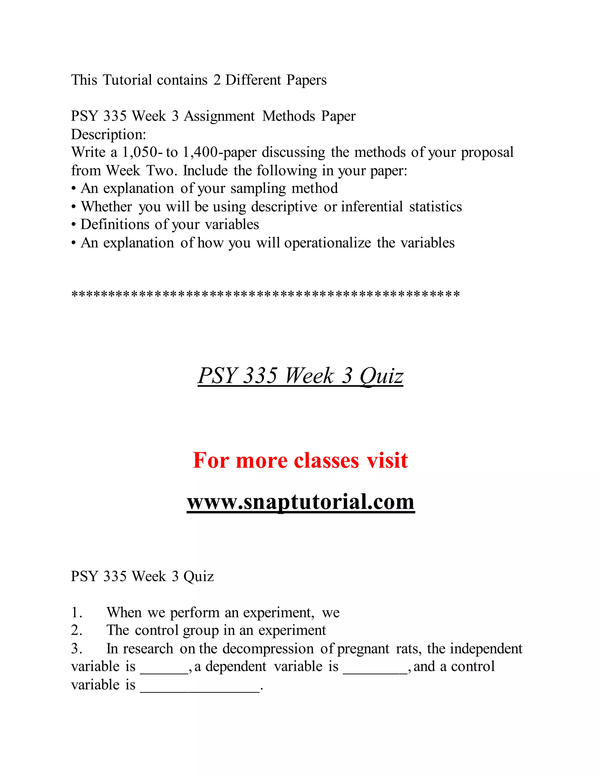 This Tutorial contains 2 Different Papers
PSY 335 Week 3 Assignment Methods Paper
Description:
Write a 1,050- to 1,400-paper discussing the methods of your proposal
from Week Two. Include the following in your paper:
• An explanation of your sampling method
• Whether you will be using descriptive or inferential statistics
• Definitions of your variables
• An explanation of how you will operationalize the variables
**************************************************
PSY 335 Week 3 Quiz
For more classes visit
www.snaptutorial.com
PSY 335 Week 3 Quiz
1. When we perform an experiment, we
2. The control group in an experiment
3. In research on the decompression of pregnant rats, the independent
variable is ______,a dependent variable is ________,and a control
variable is _______________.
 