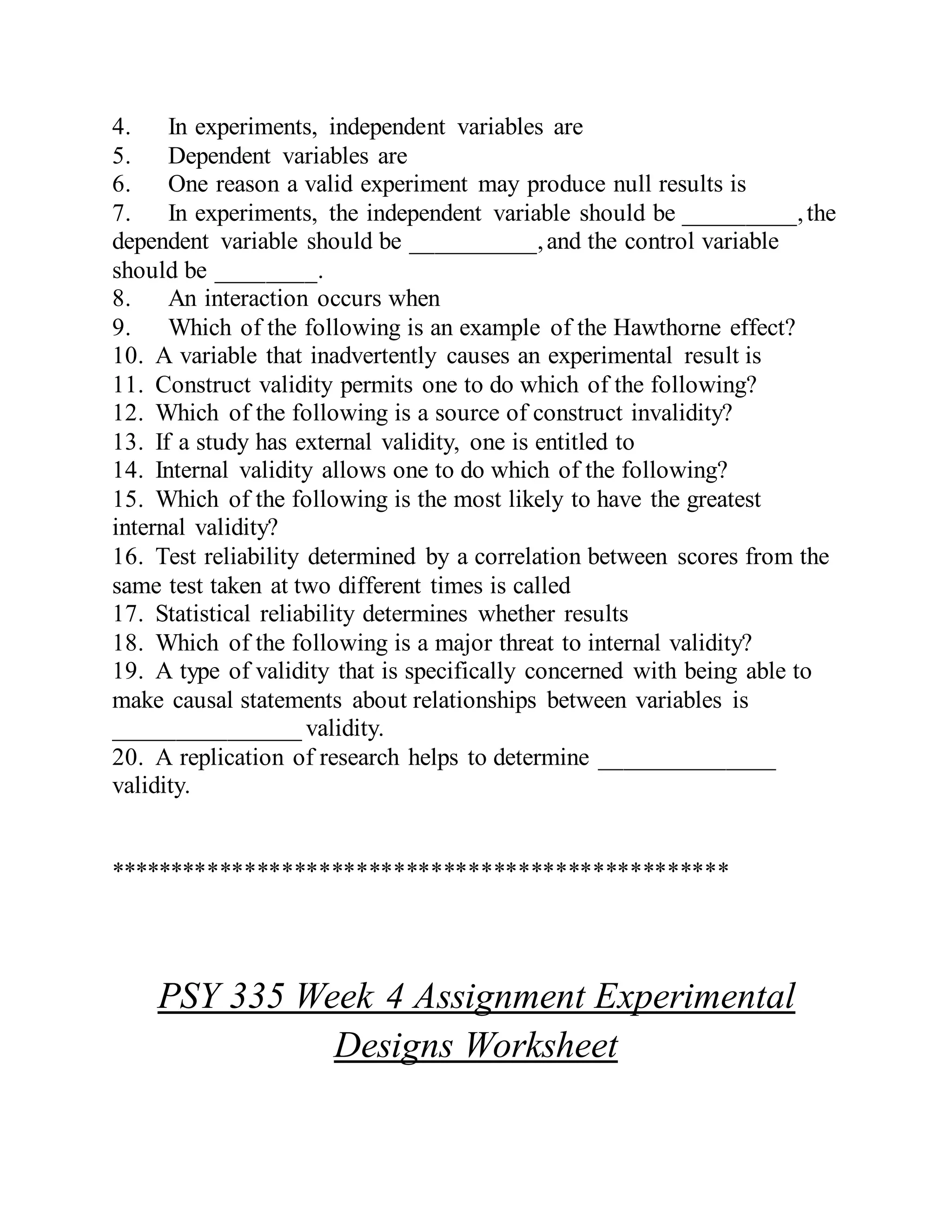 4. In experiments, independent variables are
5. Dependent variables are
6. One reason a valid experiment may produce null results is
7. In experiments, the independent variable should be _________,the
dependent variable should be __________,and the control variable
should be ________.
8. An interaction occurs when
9. Which of the following is an example of the Hawthorne effect?
10. A variable that inadvertently causes an experimental result is
11. Construct validity permits one to do which of the following?
12. Which of the following is a source of construct invalidity?
13. If a study has external validity, one is entitled to
14. Internal validity allows one to do which of the following?
15. Which of the following is the most likely to have the greatest
internal validity?
16. Test reliability determined by a correlation between scores from the
same test taken at two different times is called
17. Statistical reliability determines whether results
18. Which of the following is a major threat to internal validity?
19. A type of validity that is specifically concerned with being able to
make causal statements about relationships between variables is
_______________ validity.
20. A replication of research helps to determine ______________
validity.
**************************************************
PSY 335 Week 4 Assignment Experimental
Designs Worksheet
 