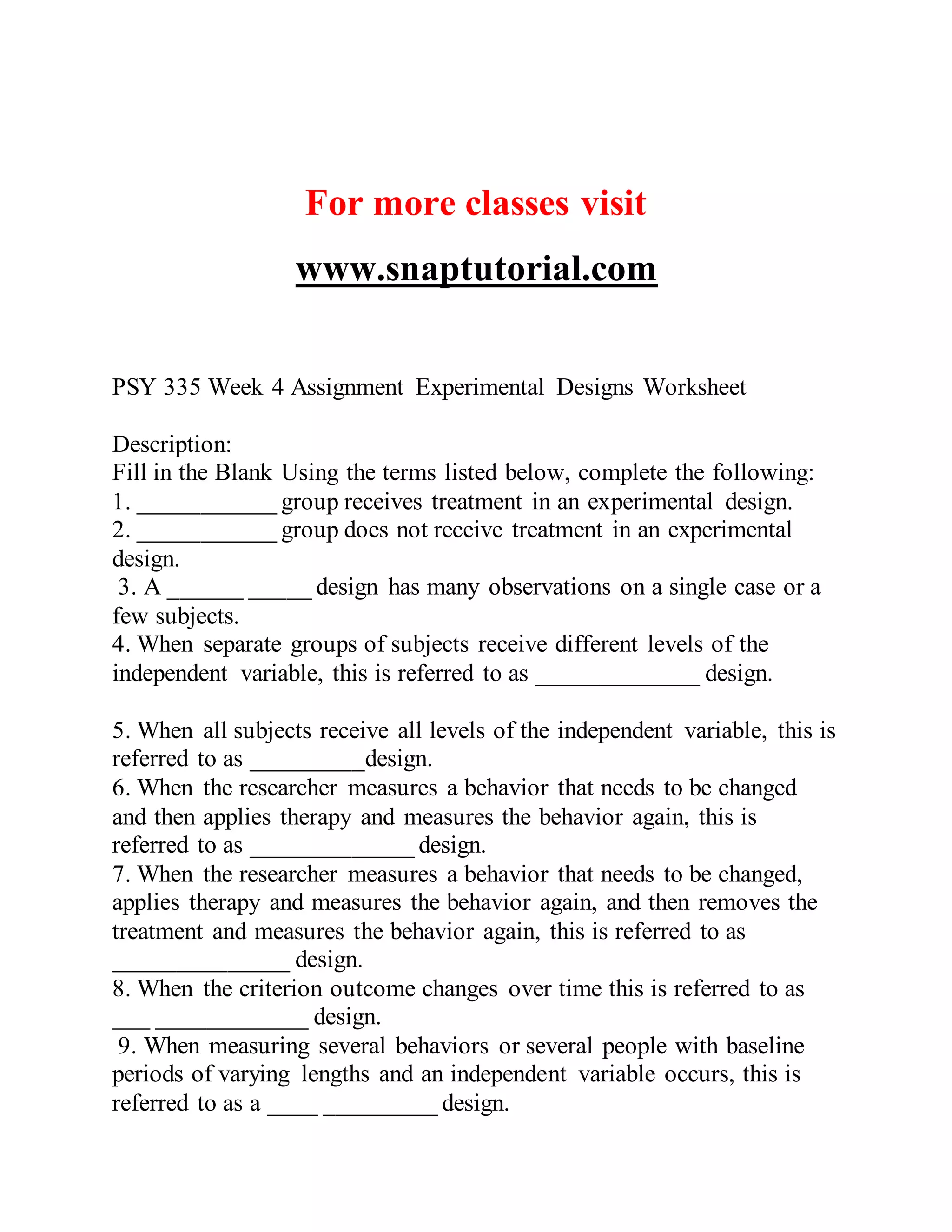For more classes visit
www.snaptutorial.com
PSY 335 Week 4 Assignment Experimental Designs Worksheet
Description:
Fill in the Blank Using the terms listed below, complete the following:
1. ___________ group receives treatment in an experimental design.
2. ___________ group does not receive treatment in an experimental
design.
3. A ______ _____ design has many observations on a single case or a
few subjects.
4. When separate groups of subjects receive different levels of the
independent variable, this is referred to as _____________ design.
5. When all subjects receive all levels of the independent variable, this is
referred to as _________design.
6. When the researcher measures a behavior that needs to be changed
and then applies therapy and measures the behavior again, this is
referred to as _____________ design.
7. When the researcher measures a behavior that needs to be changed,
applies therapy and measures the behavior again, and then removes the
treatment and measures the behavior again, this is referred to as
______________ design.
8. When the criterion outcome changes over time this is referred to as
___ ____________ design.
9. When measuring several behaviors or several people with baseline
periods of varying lengths and an independent variable occurs, this is
referred to as a ____ _________ design.
 