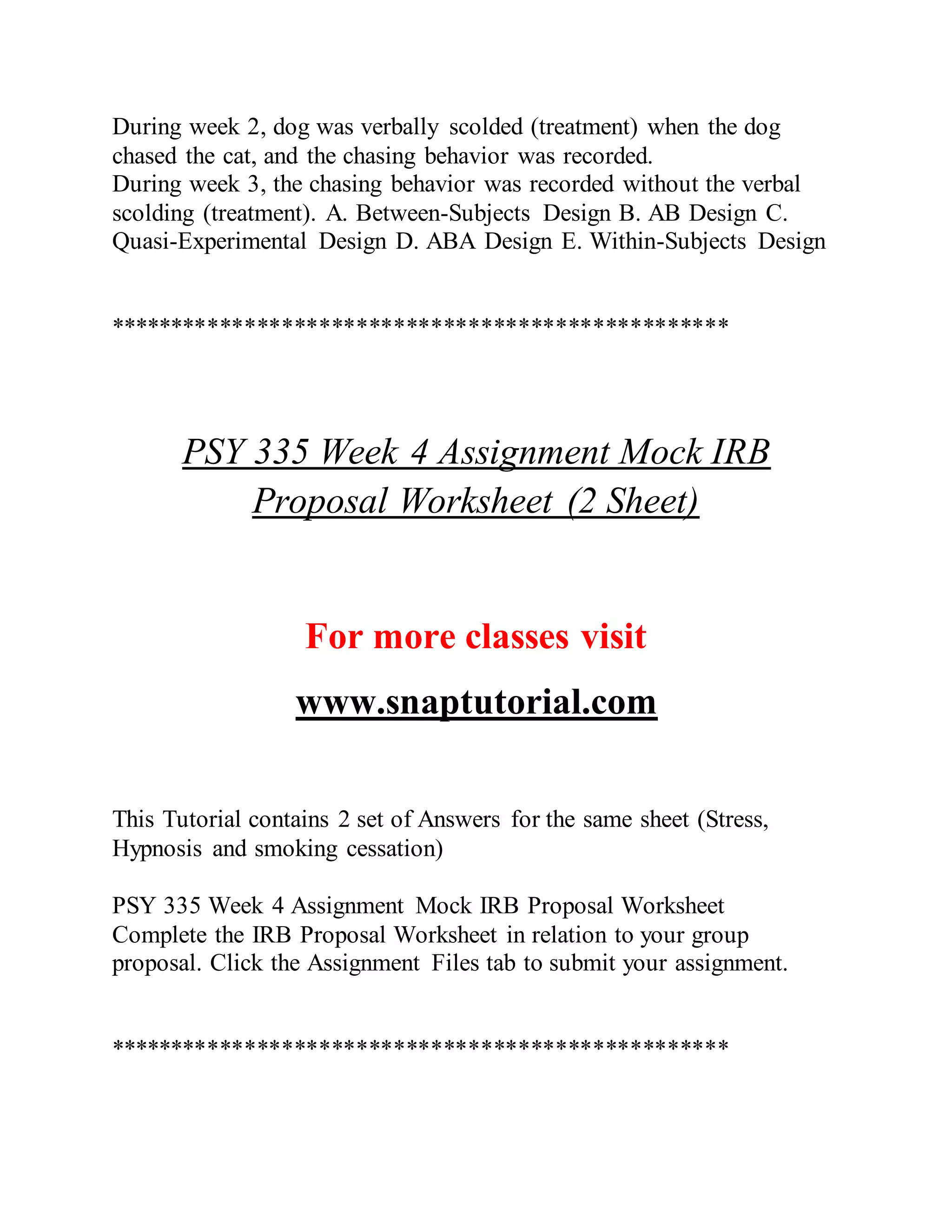 During week 2, dog was verbally scolded (treatment) when the dog
chased the cat, and the chasing behavior was recorded.
During week 3, the chasing behavior was recorded without the verbal
scolding (treatment). A. Between-Subjects Design B. AB Design C.
Quasi-Experimental Design D. ABA Design E. Within-Subjects Design
**************************************************
PSY 335 Week 4 Assignment Mock IRB
Proposal Worksheet (2 Sheet)
For more classes visit
www.snaptutorial.com
This Tutorial contains 2 set of Answers for the same sheet (Stress,
Hypnosis and smoking cessation)
PSY 335 Week 4 Assignment Mock IRB Proposal Worksheet
Complete the IRB Proposal Worksheet in relation to your group
proposal. Click the Assignment Files tab to submit your assignment.
**************************************************
 