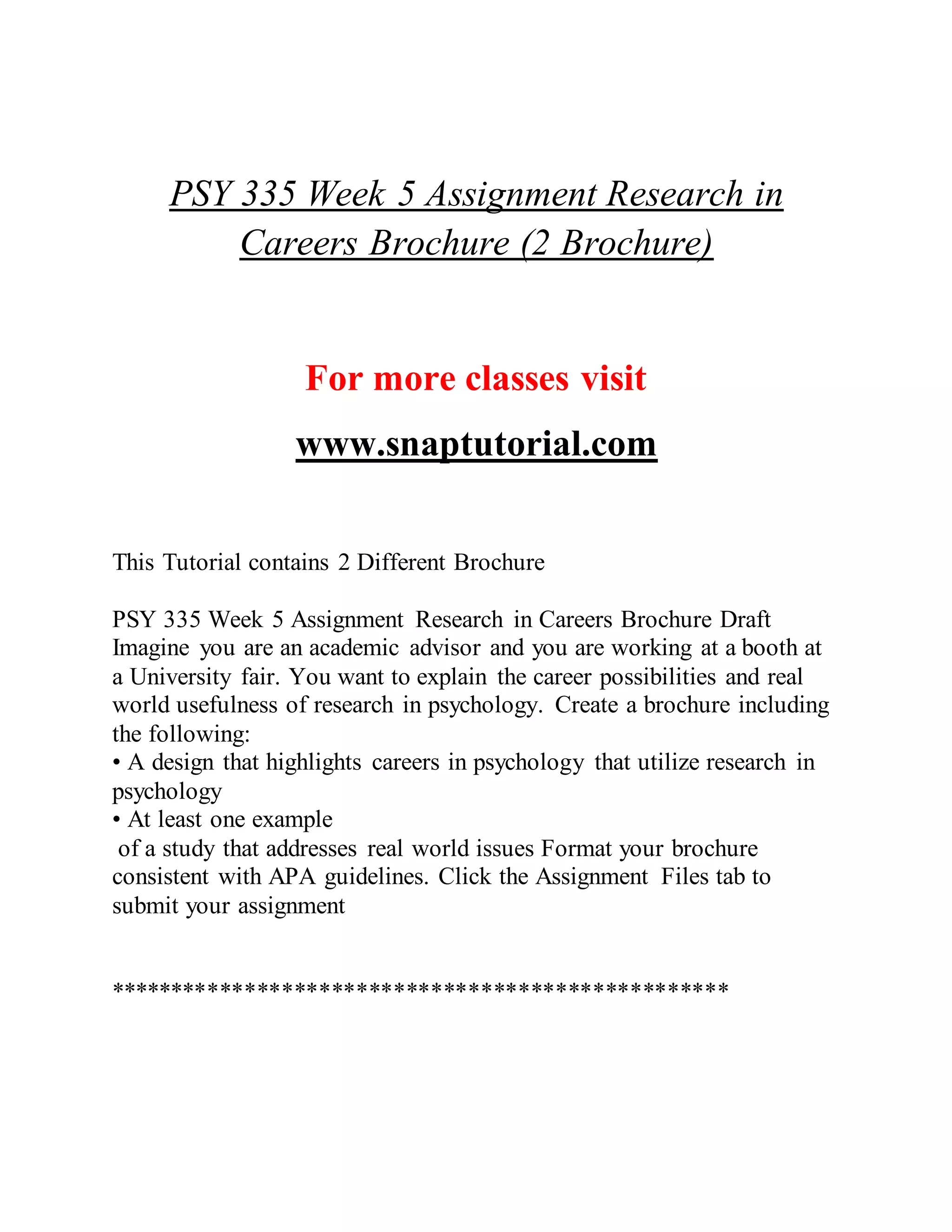 PSY 335 Week 5 Assignment Research in
Careers Brochure (2 Brochure)
For more classes visit
www.snaptutorial.com
This Tutorial contains 2 Different Brochure
PSY 335 Week 5 Assignment Research in Careers Brochure Draft
Imagine you are an academic advisor and you are working at a booth at
a University fair. You want to explain the career possibilities and real
world usefulness of research in psychology. Create a brochure including
the following:
• A design that highlights careers in psychology that utilize research in
psychology
• At least one example
of a study that addresses real world issues Format your brochure
consistent with APA guidelines. Click the Assignment Files tab to
submit your assignment
**************************************************
 