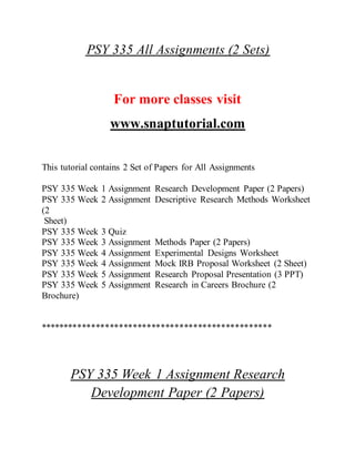 PSY 335 All Assignments (2 Sets)
For more classes visit
www.snaptutorial.com
This tutorial contains 2 Set of Papers for All Assignments
PSY 335 Week 1 Assignment Research Development Paper (2 Papers)
PSY 335 Week 2 Assignment Descriptive Research Methods Worksheet
(2
Sheet)
PSY 335 Week 3 Quiz
PSY 335 Week 3 Assignment Methods Paper (2 Papers)
PSY 335 Week 4 Assignment Experimental Designs Worksheet
PSY 335 Week 4 Assignment Mock IRB Proposal Worksheet (2 Sheet)
PSY 335 Week 5 Assignment Research Proposal Presentation (3 PPT)
PSY 335 Week 5 Assignment Research in Careers Brochure (2
Brochure)
**************************************************
PSY 335 Week 1 Assignment Research
Development Paper (2 Papers)
 
