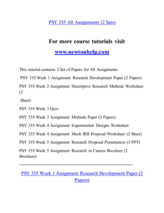 PSY 335 All Assignments (2 Sets)
For more course tutorials visit
www.newtonhelp.com
This tutorial contains 2 Set of Papers for All Assignments
PSY 335 Week 1 Assignment Research Development Paper (2 Papers)
PSY 335 Week 2 Assignment Descriptive Research Methods Worksheet
(2
Sheet)
PSY 335 Week 3 Quiz
PSY 335 Week 3 Assignment Methods Paper (2 Papers)
PSY 335 Week 4 Assignment Experimental Designs Worksheet
PSY 335 Week 4 Assignment Mock IRB Proposal Worksheet (2 Sheet)
PSY 335 Week 5 Assignment Research Proposal Presentation (3 PPT)
PSY 335 Week 5 Assignment Research in Careers Brochure (2
Brochure)
===============================================
PSY 335 Week 1 Assignment Research Development Paper (2
Papers)
 