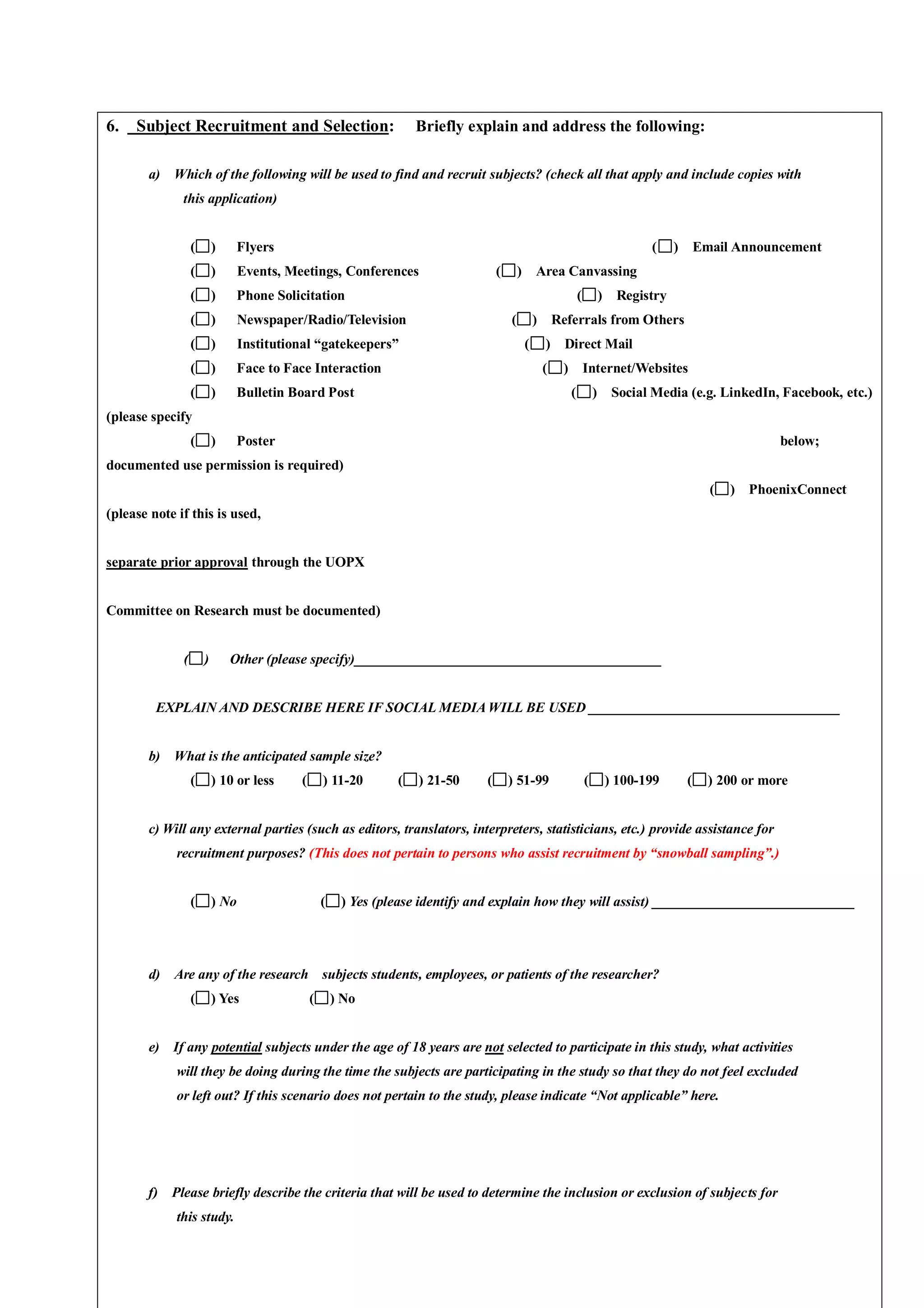 6. Subject Recruitment and Selection: Briefly explain and address the following:
a) Which of the following will be used to find and recruit subjects? (check all that apply and include copies with
this application)
( ) Flyers ( ) Email Announcement
( ) Events, Meetings, Conferences ( ) Area Canvassing
( ) Phone Solicitation ( ) Registry
( ) Newspaper/Radio/Television ( ) Referrals from Others
( ) Institutional “gatekeepers” ( ) Direct Mail
( ) Face to Face Interaction ( ) Internet/Websites
( ) Bulletin Board Post ( ) Social Media (e.g. LinkedIn, Facebook, etc.)
(please specify
( ) Poster below;
documented use permission is required)
( ) PhoenixConnect
(please note if this is used,
separate prior approval through the UOPX
Committee on Research must be documented)
( ) Other (please specify)____________________________________________
EXPLAIN AND DESCRIBE HERE IF SOCIAL MEDIAWILL BE USED ____________________________________
b) What is the anticipated sample size?
( ) 10 or less ( ) 11-20 ( ) 21-50 ( ) 51-99 ( ) 100-199 ( ) 200 or more
c) Will any external parties (such as editors, translators, interpreters, statisticians, etc.) provide assistance for
recruitment purposes? (This does not pertain to persons who assist recruitment by “snowball sampling”.)
( ) No ( ) Yes (please identify and explain how they will assist) _____________________________
d) Are any of the research subjects students, employees, or patients of the researcher?
( ) Yes ( ) No
e) If any potential subjects under the age of 18 years are not selected to participate in this study, what activities
will they be doing during the time the subjects are participating in the study so that they do not feel excluded
or left out? If this scenario does not pertain to the study, please indicate “Not applicable” here.
f) Please briefly describe the criteria that will be used to determine the inclusion or exclusion of subjects for
this study.
 