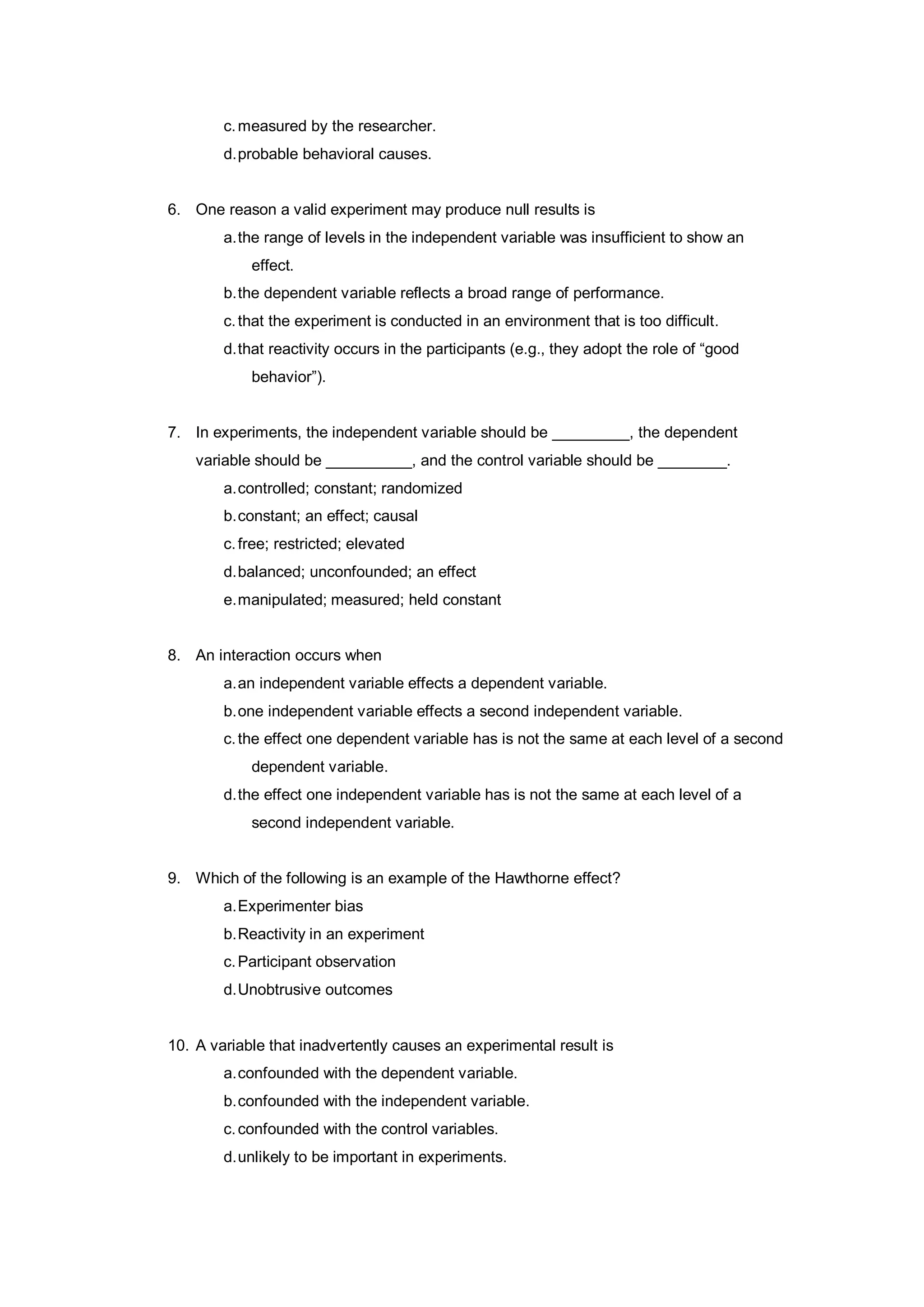 c.measured by the researcher.
d.probable behavioral causes.
6. One reason a valid experiment may produce null results is
a.the range of levels in the independent variable was insufficient to show an
effect.
b.the dependent variable reflects a broad range of performance.
c.that the experiment is conducted in an environment that is too difficult.
d.that reactivity occurs in the participants (e.g., they adopt the role of “good
behavior”).
7. In experiments, the independent variable should be _________, the dependent
variable should be __________, and the control variable should be ________.
a.controlled; constant; randomized
b.constant; an effect; causal
c.free; restricted; elevated
d.balanced; unconfounded; an effect
e.manipulated; measured; held constant
8. An interaction occurs when
a.an independent variable effects a dependent variable.
b.one independent variable effects a second independent variable.
c.the effect one dependent variable has is not the same at each level of a second
dependent variable.
d.the effect one independent variable has is not the same at each level of a
second independent variable.
9. Which of the following is an example of the Hawthorne effect?
a.Experimenter bias
b.Reactivity in an experiment
c.Participant observation
d.Unobtrusive outcomes
10. A variable that inadvertently causes an experimental result is
a.confounded with the dependent variable.
b.confounded with the independent variable.
c.confounded with the control variables.
d.unlikely to be important in experiments.
 