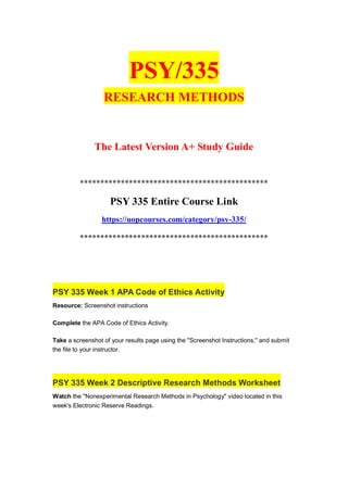 PSY/335
RESEARCH METHODS
The Latest Version A+ Study Guide
**********************************************
PSY 335 Entire Course Link
https://uopcourses.com/category/psy-335/
**********************************************
PSY 335 Week 1 APA Code of Ethics Activity
Resource: Screenshot instructions
Complete the APA Code of Ethics Activity.
Take a screenshot of your results page using the "Screenshot Instructions," and submit
the file to your instructor.
PSY 335 Week 2 Descriptive Research Methods Worksheet
Watch the "Nonexperimental Research Methods in Psychology" video located in this
week's Electronic Reserve Readings.
 