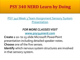 PSY 340 Week 3Team Assignment Sensory System
Presentation
FOR MORE CLASSES VISIT
www.psy340nerd.com
Create a 10- to 15-slide Microsoft PowerPoint
presentation including detailed speaker notes.
Choose one of the five senses.
Identify which nervous system structures are involved
in that sensory system.
 