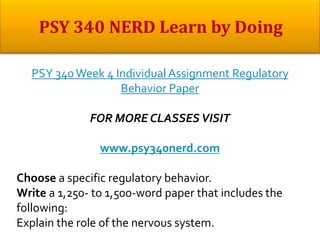 PSY 340 Week 4 Individual Assignment Regulatory
Behavior Paper
FOR MORE CLASSES VISIT
www.psy340nerd.com
Choose a specific regulatory behavior.
Write a 1,250- to 1,500-word paper that includes the
following:
Explain the role of the nervous system.
 