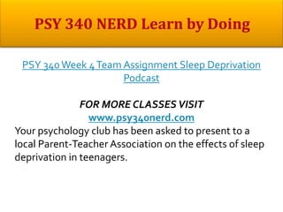 PSY 340Week 4Team Assignment Sleep Deprivation
Podcast
FOR MORE CLASSES VISIT
www.psy340nerd.com
Your psychology club has been asked to present to a
local Parent-Teacher Association on the effects of sleep
deprivation in teenagers.
 