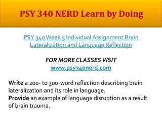 PSY 340Week 5 Individual Assignment Brain
Lateralization and Language Reflection
FOR MORE CLASSES VISIT
www.psy340nerd.com
Write a 200- to 300-word reflection describing brain
lateralization and its role in language.
Provide an example of language disruption as a result
of brain trauma.
 